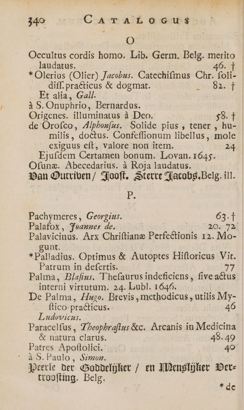 9) Occultus cordis homo. Lib. Germ. Belg. merito laudatus. 46. t | * Olerius (Olier) Jacobus. Catechifmus Chr. foli- | diff. practicus & dogmat. EY Et alia, Gal/. à 5. Onuphrio, Bernardus. Origenes. illuminatus à Deo. $9. t | de Orofco, Zipboz(us. Solide pius , tener , hu- milis, doctus. Confeflionum libellus, mole exiguus eft, valore non item. 24 Ejufdem Certamen bonum. Lovan. 1645. Ofunz. Abecedarius. à Roja laudatus. 1»an Qutríben/ 5fooft, Serre Sfacobsg, Belg. ill. p. Pachymeres , Georgius. 63.1 Palafox, Teamzes de. 20. 72. Palavicinus. Arx Chriftiane Perfectionis 12. Mo- unt. * Palladius. Optimus & Autoptes Hiftoricus Vit. Patrum in defertis. 77 Palma, Blafius. Vhefaurus indeficiens , five actus interni virtutum. 24. Lubl. 1646. De Palma, Zizzo. Brevis , methodicus , utilis My- ftico- practicus.- 46 Ludovicus. Paracelfus, ZPeopbraflus &c. Arcanis in Medicina & natura clarus. 48. 49 Patres Apoftolici. 4o goceríe Det e5onbelüRet / em XDensltlier 30ct- trogftíng. Belg. s c