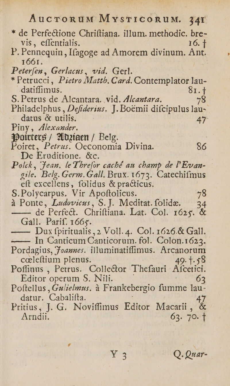 AucronuMw MyvsTICoRUM. 34t :* de Perfectione Chriftiana. illum. methodic. bre- vis, eflentialis. 16.1 P. Pennequin, Ifagoge ad Amorem divinum. An 1661. Peterfen , Gerlacus, vid. Gerl. . *petrucci, Pietro Mattb. Card. Contemplator lau- datiffimus. S1. i S. Petrus de Alcantara. vid. ZJf/caztara. 78 Philadelphus , Defiderius. J. Boémii difcipulus lau- datus &amp; utilis. 47 Piny, ZAlexazder. j?oírters / ?Dnofaen / Belg. | Poiret, Petras. Oeconomia Divina. 96 De Eruditione. &amp;c. Polck, Jean. leThrefor caché an cbamp de l'Evan- gile. Bon Germ. Gall. Brux. 1673. Catechifmus eft excellens, folidus &amp; practicus. S.Polycarpus. Vir Apoftolicus. pi. à Ponte, Ladovieus, S.J. Meditat.folide. ^ 34 de Perfect. Chriftiana. Lat. Col. 1653. &amp; Gall. Parif. 1665. Dux fpiritualis , 2 Voll. 4. Col. 1626.&amp; Gall. In Canticum Canticorum. fol. Colon. T6024. Pordagius, Joannes. illuminatiffimus. Arcanorum cceleftium plenus. 49. 1. $8 Poffiuus , Petrus. Collector Thefauri Afcetici. Editor operum S. Nili. 63 Poftellus , Gulzelmus. à F rankebergio fumme lau- datur. Cabalifta. 47 Pritius, J. G. Noviffimus Editor Macarii , &amp; Arndii. 65. 30-1 Ws Q. Quar-