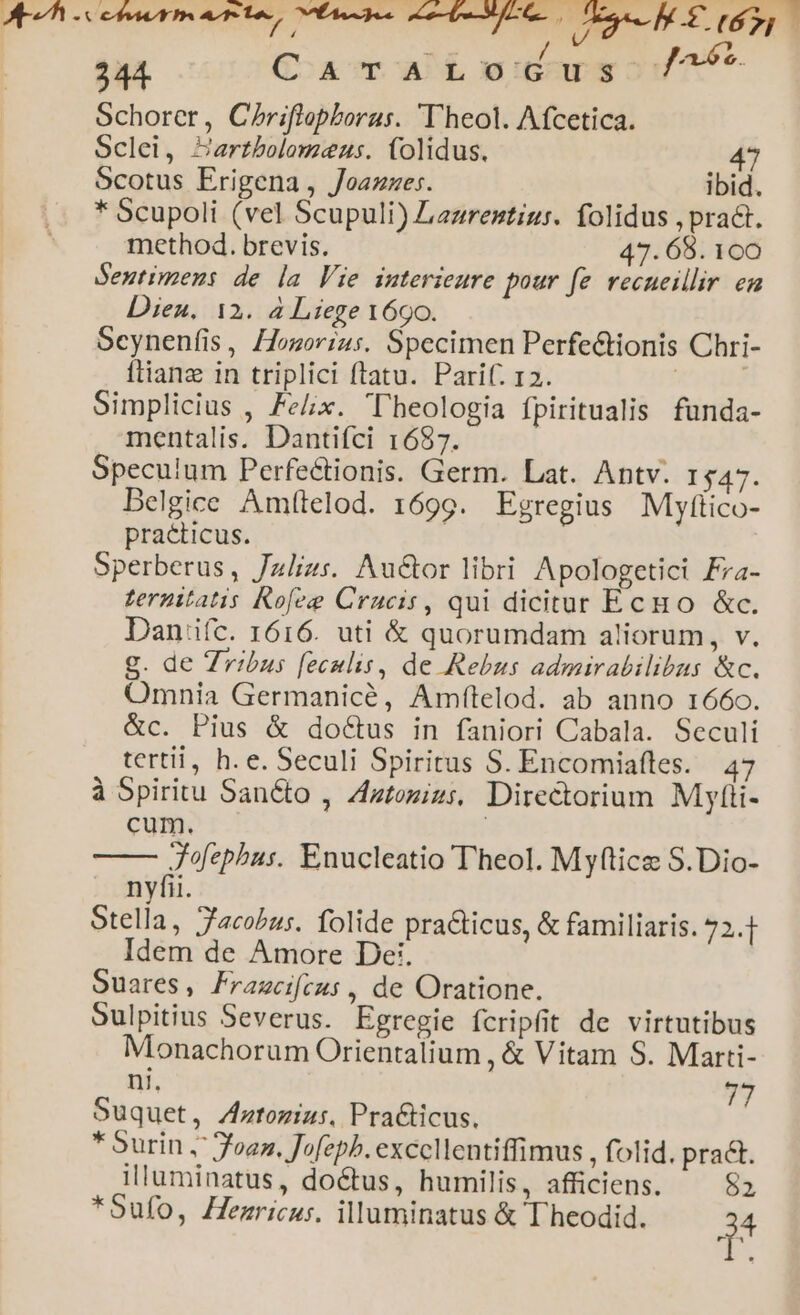 MEUM Chr ortos, EAS ee PM Lo d rd 244. CaTrArLodus ^ Schorer, Chriflopboras. Theol. Afcetica. Sclei, Zartbolomeus. (olidus. 47 Scotus Erigena , Joazzes. ibid. * Scupoli (vel Scupuli) Lazrentiu:. folidus , pract. method. brevis. 47. 68. 100 Seutimens de la Vie interieure pour fe vecueillir en Dien. 12. à Liege 169o. Scynenfis, Hosorrus. Specimen Perfectionis Chri- ftianz in triplici ftatu. Parif. 12. | | Simplicius , Felix. l'beologia fpiritualis funda- mentalis. Dantifci 1687. Speculum Perfe&amp;tionis. Germ. Lat. Antv. 1547. Delgice Amítelod. 1699. Egregius Mjylttico- practicus. Sperberus, Jzlizs. Au&amp;or libri Apologetici Fra- Lernitatis Kofeze Crucis, qui dicitur Ecno &amp;c. Dan'iíc. 1616. uti &amp; quorumdam aliorum, v. g. de Zribus feculis, de Rebus admirabilibus &amp;c. Omnia Germanicé, Amfítelod. ab anno 1660. &amp;c. Pius &amp; doCtus in faniori Cabala. Seculi tertii, h. e. Seculi Spiritus S. Encomiafles. 47 à Spiritu Sancto , Zztozizs, Directorium Mytii- cum. X HMR Enucleatio Theol. Myftice S.Dio- nyfii. Stella, Jacobus. folide pra&amp;ticus, &amp; familiaris. 72.4 Idem de Amore De. Ouares, Frazcifeus , de Oratione. Sulpitius Severus. Egregie fcripfit de virtutibus Monachorum Orientalium , &amp; Vitam S. Marti- ni, Suquet, Zatozius. Pra&amp;ticus. T * Surin , foaz. Jofepb. exccllentiffimus , folid. pract. illuminatus, do&amp;tus, humilis, afficiens. 52 *Sufo, Henricus. illuminatus &amp; Theodid. H