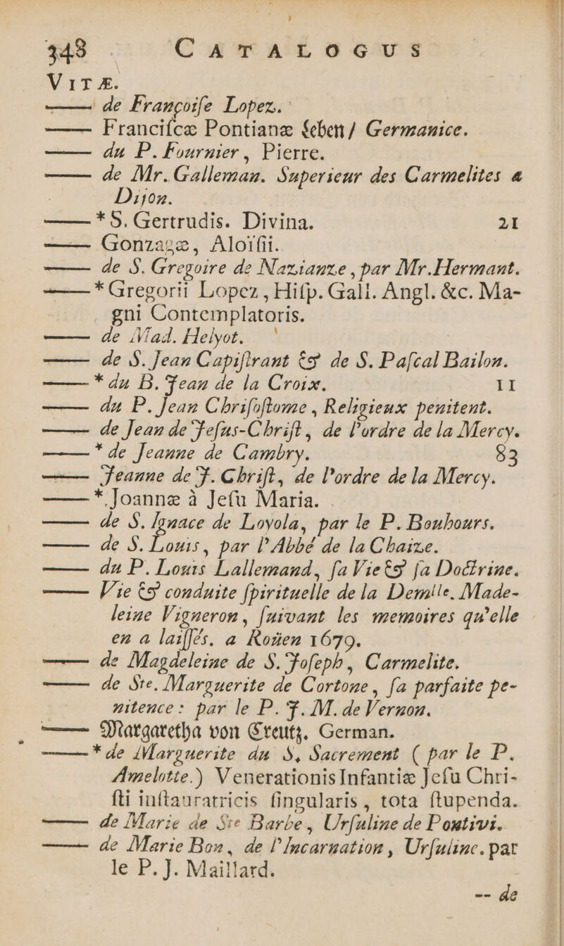 343 C ara Locus Vir x. —— de Fraggoife Lopez. —— Franciíce Pontianz feben/ Germanice. du P.Fournier, Pierre. de Mr.Gallemaz. Superieur des Carmelites 4 Dijoz. —— * 5. Gertrudis. Divina. 21 — Gonzaoz, Aloifii. —— de 5. Gregoire de Nazianze , par Mr.Hermant. -—— * Gregorii Lopez , Hifp. Gall. Angl. &c. Ma- gni Contemplatoris. ——— de ad. Helyot. ——— de SS. Jean Capifirant &9 de S. Pa[cal Bailon. * da B. ean de la Croix. LI du P. Jean Chrifoftrume , Religieux peuitent. ——— de Jean de Jefus-C rift , de l'ordre de la Mercy. ——-* de Jeanne de Cambry. 53 —— Jeanne de 3. Chrift, de l'ordre de la Mercy. * Joanne à Jetu Maria. de S. Iouace de Loyola, par le P. Boubours. ——— de $. Louis, par l'Abbé de la Chaize. du P. Losis Lallemanud, fa Viet [a Doctrine. —— Vie €9 conduite fpirituelle de la Demite. Made- leize Vigneron, [uivant les memoires qu'elle | en a lai[[s. a Kozen 1679. ——- de lMagdeleine de S. fofeph , Carmelite. ——— de Ste. Marguerite de Cortone, fa parfaite pe- ziteuce: par le P. 3. M. deVernonz. — — Siatgatetha von Grettj; German. * de dMMarguerite dm. 5, Sacrement ( par le D. AAImelotte.) V enerationisInfantiz Jefu Chri- fti inftauratricis fingularis, tota ftupenda. ——— de Marie de $e Barbe , Urfuline de Poutivi. ——- de Marie Bo», de l'Incarmation , Urfulinc. pat le P. J. Maillatd. :