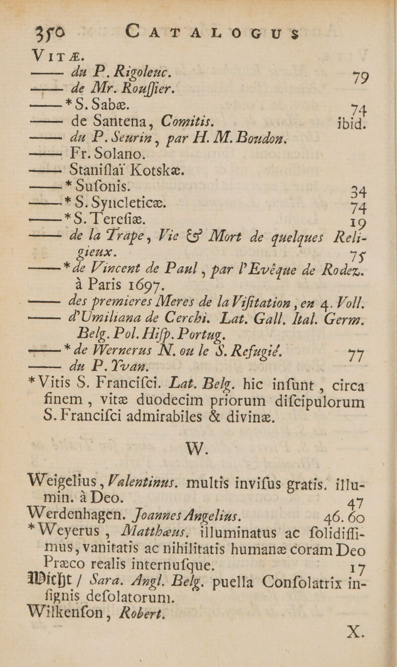 $pb . CATALOGUS Vic E. da P. Rigolenc. 79 —— de Mr. Roaf[fier. —* S. Saba. 74 de Santena, Comitis. ibid. du P.Seurin, par H. M. Boudon. —— Fr. Solano. ——— Staniílai Kotska. * bufonis. 34 —* S. Syncletice. 74 | * Sl erefia. 19 de la Trape, Vie € Mort. de quelques. Reli- ieux. yl *de l'incent de Paul , par P Evégue de Rodez. à Paris 1697. o—— des premieres Meres de laVifitation , em 4. Voll. —— d'Umiliana de Cerchi. Lat. Gall. Ital. Geru. Bele. Pol. Hifp. Portug. —— * de Wernerus N. oa le S. Refugic. ^ du P.Yvanz. * Vitis 5. Francifci. Lat. Belg. hic infünt, circa finem , vite duodecim priorum difcipulorum 5. Francifci admirabiles &amp; divina. W. Weigelius , 'alentiuus. multis invifüs gratis. illu- min. à Deo. 47 Werdenhagen. Joauzes Augelius. 46. 60 * Weyerus , Mattheus. illuminatus ac folidiffi- mus, vanitatis ac nihilitatis humane coram Deo Przco realis internufque. 17 ADict / Sara. Azgl. Belg. puella Confolatrix in- fignis defolatorum. Wilkenfon, Robert. X.