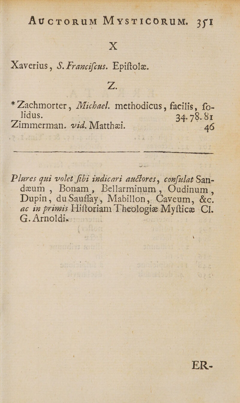 du TW CI CPPONCHNE VERON TR TN e Rr ESO ME E Ue DAE IDEA NI HUE S NERO CHUA UIN THRRQON ago Sg Poe SS daba o E y VALEN INI AERAMEUR RENE ; 3 z VOR AucronuM MysrTICORUM. 3jf1.- Dis Xaverius , 5$. Francifcus. Epiftola. Z. * Zachmorter , AMicbael. methodicus, facilis, fo- lidus. 34- 78. 6I Zimmerman. 2d, Mlatthai. 46 Plures qui volet fibi indicari pw con[zlat San- deum , Bonam, Dellarminum , Oudinum, Dupin, du Sauflay , Mabillon, Caveum, &amp;c. ac i2 primis Hiftoriam Theologie Myfice CI. G. Arnoldi.