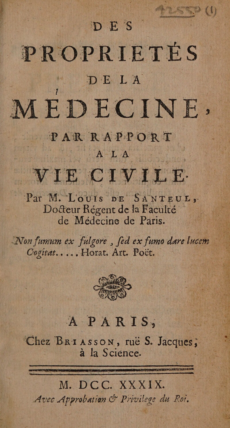 PROPRIETÉS DE LA EDECINE; PAR RAPPORT a A-L'A | ; VIE CIVILE Par M. L'SYESs DE SANTEUE;- Docteur Régent de la Faculté de Médecine de Paris. Non fumum ex + Jigor . fèd ex fumo dare Incem Cogitat.. .., Horat. ae Poët. A PARIS, ANS M DOC: XXXIX) OS Avec Approbation ® Privilege du Ror.