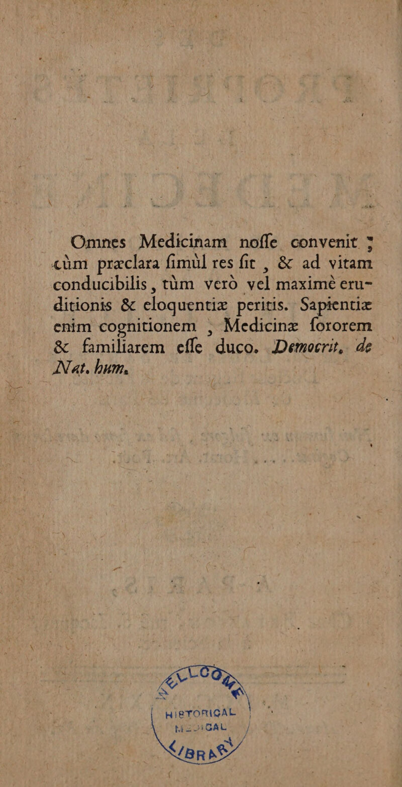 Omnes Medicinam nofle convenit : \ x \ ° <ùèm præclara fimul res fit , &amp; ad vitam conducibilis, tüm vero vel maxime eru- ditionis &amp; eloquentiæ peritis. Saptentiæ enim cognitionem , Medicinx fororem &amp; familiarem efle duco. Democrit, de Nat. hum. HIeTORIGAL | M£CIGAL / BR NS