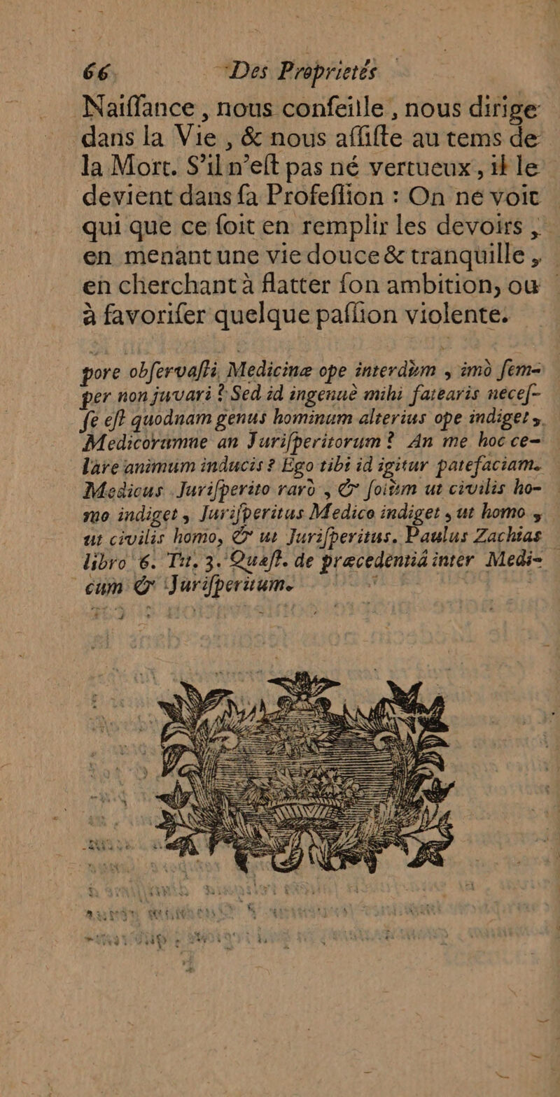 Naiffance , nous confeille , nous dirige dans la Vie , &amp; nous affifte au tems de la Mort. S’il n’elt pas né vertueux, if le devient dans fa Profeflion : On né voit qui que ce foit en remplir les devoirs en menant une vie douce &amp; tranquille , en cherchant à flatter fon ambition, où à favorifer quelque paflion violente. pore obfervalli Medicinæ ope inrerdèm , imd Jem- per non juvari ? Sed id ingenuè mihi farearis nece]- fe ef? quodnam genus hominum alterius ope indiger. Medicoramne an Jurifperitorum? An me hoc ce- lare animum inducis ? Ego tibi id igitur patefaciam. Medicus Jurifperito rard , © Joitm ut civilis ho- mo indiget, Jurijperitus Medice indiget , ut homo ut civilis homo, © ur Jurifperitus. Paulus Zachias libro 6. Ti, 3. Quaft. de precedentid inter Medi= cum Q' Jurifperuums À