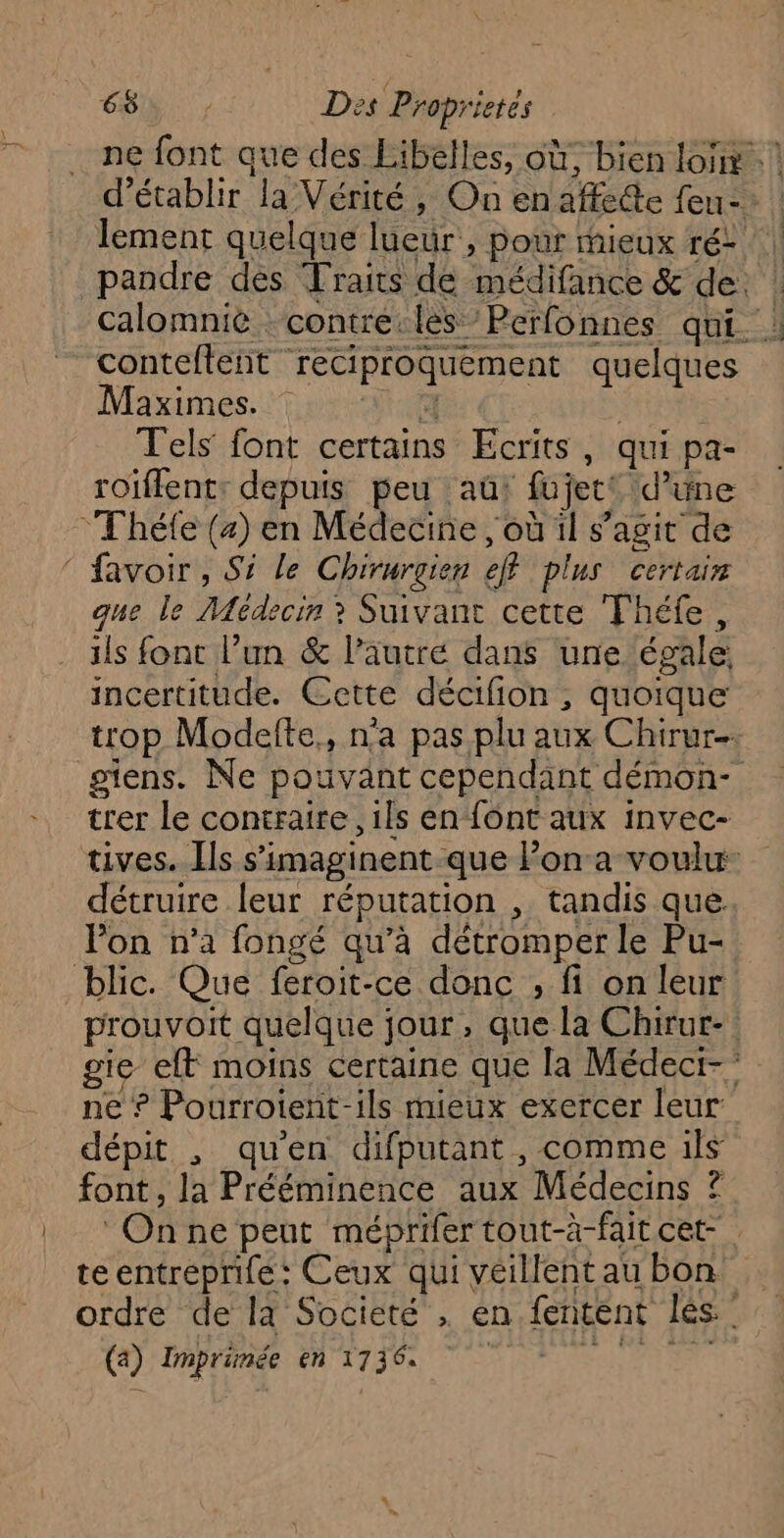 ne font que des Libelles, où, bien loi! d'établir la Vérité, On enaffe@e feu: lement quelque lueur , pour mieux ré: | pandre des Traits de médifance & de. ! calomnié contre-les Perfonnes qui. ! contefteñt reciproquement quelques Maximes. : Tu: | | Tels font certains Ecrits, qui pa- roiffent: depuis peu aû! fujett d’une *Théfe (4) en Médecine , où il s’agit de ‘ favoir, Si le Chirurgien eff plus certair que le Médecin ? Suivant cette Théfe, ils font l’un & l’autre dans une égale, incertitude. Cette décifion , quoique trop Modefte,, n’a pas plu aux Chirur-. stens. Ne pouvant cependant démon- trer le contraire, ils en‘font aux invec- tives. Ils s’imaginent que lon:a voulu: détruire leur réputation , tandis que. Pon n’a fongé qu’à détromper le Pu- blic. Que feroit-ce donc , fi on leur prouvoit quelque jour, que la Chirur- gie eff moins certaine que la Médect-” ne ? Pourroient-ils mieux exercer leur dépit , qu'en difputant , comme ils font , la Prééminence aux Médecins ? On ne peut méprifer tout-à-fait cet teentreprifé : Ceux qui veillent au bon ordre de la Societé , en fentént lès. (3: Daprnnse en 1130 Se 20