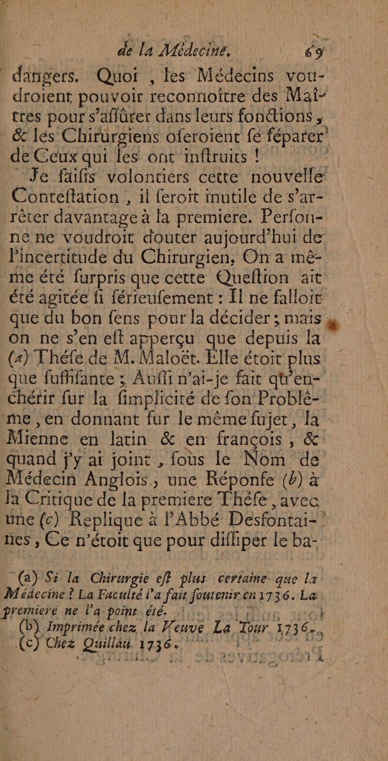 danigers. Quoi , tes Médecins vou- droient pouvoir reconnoître des Mai- tres pour s’affürer dans leurs fonétions ; : &amp; lés Chirurgiens oferoient fe féparer’ de Ceux qui les ont imftruits ! jar Je faiffs volontiers cette nouvelle Conteftation , il feroit inutile de s’ar- rêter davantage à la premiere. Perfon= ne ne voudroit douter aujourd’hui de lincertitude du Chirurgien, On a mê- me été furpris que cette Queflion ait été agitée fi férreufement : Ïl ne falloit que du bon fens pour la décider ; mais y on ne s’en eftapperçu que depuis la (4) Théfe de M. Maloët. Elle étoit plus que fufhfante ; Auffi n’ai-je fait qt’en- Chérir fur la fimplicité de fon Problé- me ,en donnant fur le même fujet, la : Mienne en latin &amp; en françois, &amp; quand jy ai joint , fous le Nom de Médecin Anglois, une Réponfe (4) à Ja Cnitique de la premiere Théfé avec une {c) Replique à PAbbé Desfontai-? nes , Ce n’éroit que pour difhiper le ba- (a) Si la Chirurgie ef} plus certaine. que la Médecine ? La Faculté l’a fait fouteniren 1736. La premiere ne l’a point. été. .! “ « PATES MEUICS HTC (b) Imprimée chez la Veuve La Tour 1736. OT DE SD Ro VAS201N À.