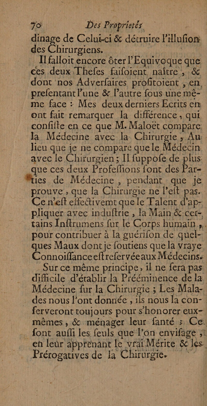 dinage de Celui-ci &amp; détruire PHlufon: des Chirurgiens. di Il falloit encore ôter l’Equivoque que ces. deux Thefes faifoient naître , : &amp; dont nos Adverfaires profitoient , en, prefentant lune &amp; l’autre fous une mê- me face : Mes deux derniers Ecrits en ont fait remarquer la différence, qui confilte en ce que M. Maloët compare la Médecine avec la Chirurgie ; Au: - lieu que je ne compare que le Médecin avec le Chirurgien ; Il fuppofe de plus que ces deux Profeffions font des Par= es de Médecine , pendant que je prouve ; que la Chirurgie ne leit pas. Ce n'eft effeivemtque le Falent d’ap- pliquer avec induftrie , la Main &amp;:cer- tains fnftrumens fur le Corps humain... pour contribuer à la guérilon de quel- ques Maux dont je foutiens que la vraye Connoiffanceeftrefervéeaux Médecins: . Sur ce même principe, 1l ne fera pas: difficile d'établir la Prééminence de la : Médecine fur la Chirurgie ; Les Mala- . des nous l’ont donnée , ils nous la con- : ferveront toujours pour s'honorer eux- mêmes , &amp; ménager leur fanté :. Ce: font auf les feuls que l’on envifage ;1 eh leür apprënant le vrai Mérite &amp; les. Prérogatives de la Chirurgie.