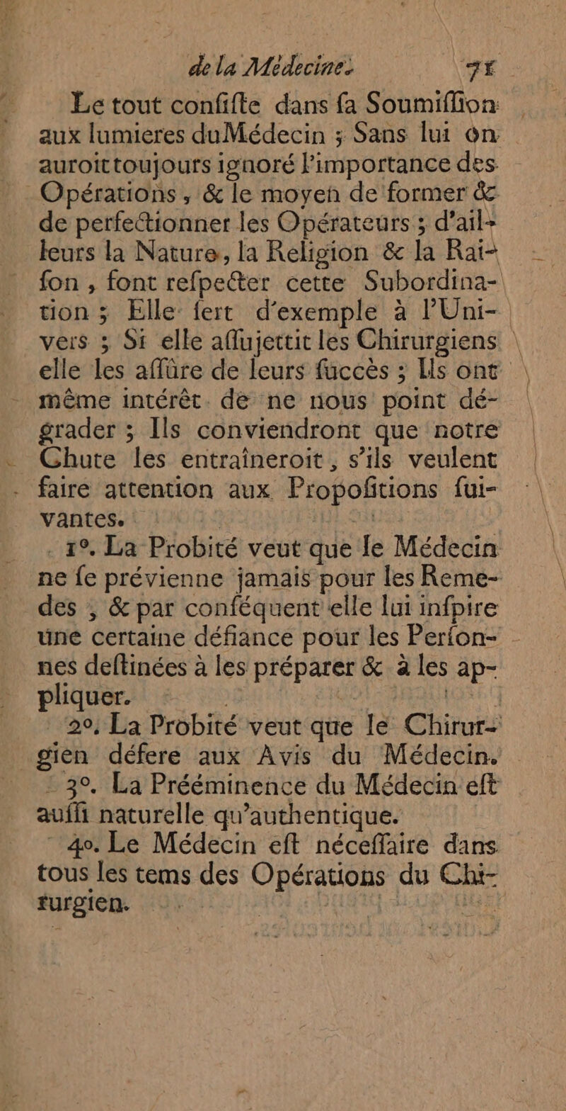 dela Médecine. “ME: Le tout confifte dans fa Soumiflion aux lumieres duMédecin ; Sans lui on auroittoujours ignoré limportance des. Opérations ; & le moyen de former & de perfetionner les Opérateurs ; d’ail- leurs la Nature, la Religion & la Raïi- fon , font refpecter cette Subordina- tion ; Elle fert d'exemple à lUni- vers ; Si elle aflujettit les Chirurgiens elle Les affüre de leurs fuccès ; Es ont même intérêt. de ne nous point dé- grader ; Ils conviendront que notre faire attention aux Propoftions fui- vantes. | Hp Sat ; . 19. La Probité veut que le Médecin ne fe prévienne jamais pour les Reme- des ; & par conféquent elle lui infpire une certaine défiance pour les Perfon- nes deftinées à les préparer & à les ap- pliquer. ; Es 29, La Probité veut que le Chirur- - 39, La Prééminence du Médecin eft auf naturelle qu’authentique. 40. Le Médecin eft néceffaire dans tous les tems des Opérations du Chi- furgien. | is La ie