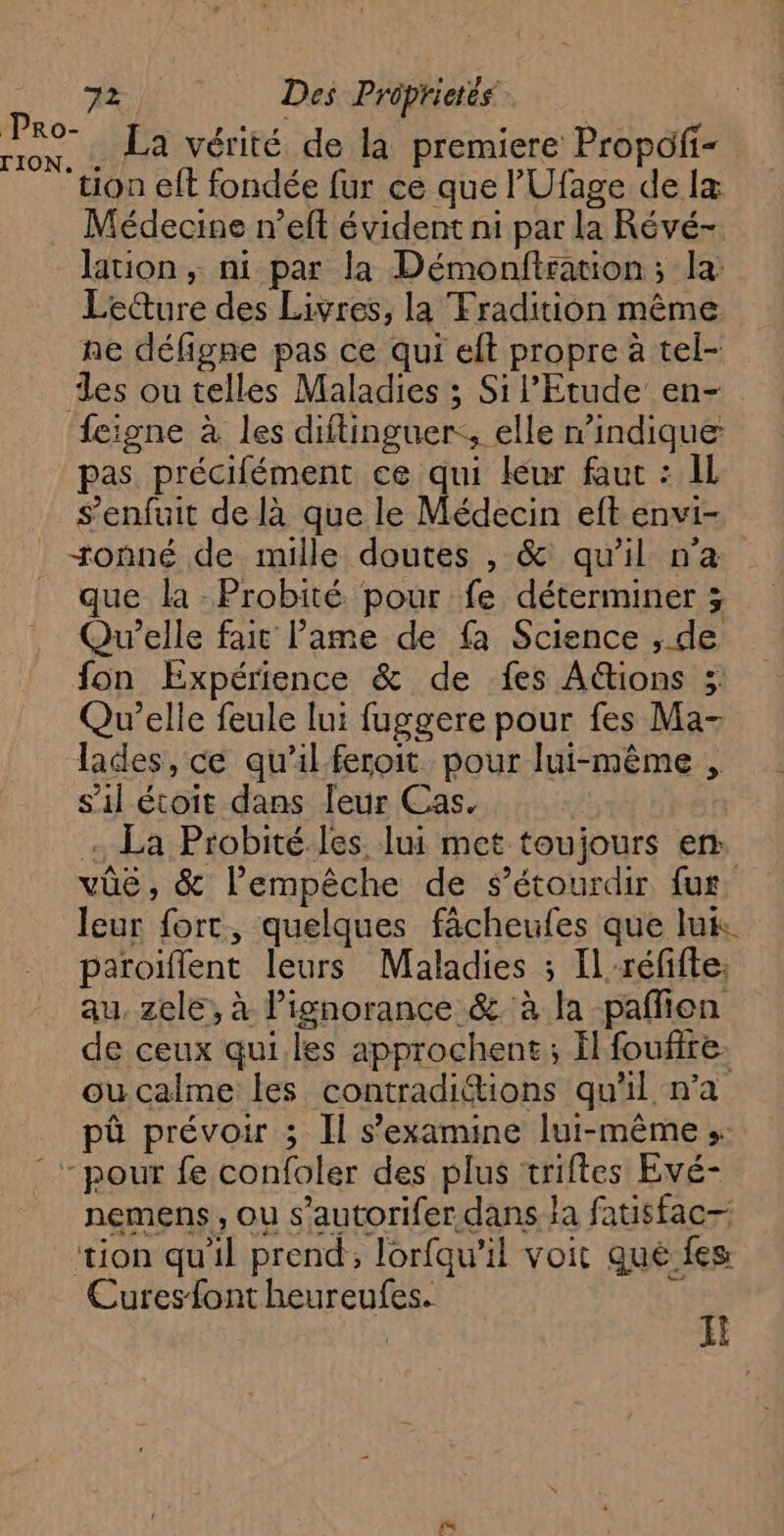 La vérité de la premiere Propofi- tion elt fondée fur ce que l'Ufage de Iæ Médecine n’eft évident ni par la Révé- lation, ni par la Démonftsation; la Le@ure des Livres, la Fradition même ne défigne pas ce qui eft propre à tel- es ou telles Maladies ; Si l'Etude en- feigne à les diitinguer:, elle n’indique pas précifément ce qui leur faut : IL s'enfuit de là que le Médecin eft envi- +onné de mille doutes , &amp; qu’il n’a que la -Probité pour fe déterminer ; Qu’elle fait lame de fa Science , de fon Expérience &amp; de fes A&amp;tions ; Qu’elle feule lui fuggere pour fes Ma- lades, ce qu'il feroit pour lui-même , s'il étoit dans leur Cas. - La Probité. les lui met toujours en: vûëé, &amp; l'empêche de s’étourdir fur. leur fort, quelques fächeufes que lux paroiflent leurs Maladies ; Il-réfifte: au. zele, à lignorance &amp; à la paflien de ceux qui. les approchent; Ïl foufite. oucalme les contradittions qu'il n’a pû prévoir ; Il s’examine lui-même s. “pour fe confoler des plus triftes Evé- nemens , ou s’autorifer dans la fatisfac— tion qu'il prend, lorfqu'’il voit que fes Curesfont heureufes. k  Pro- TION.
