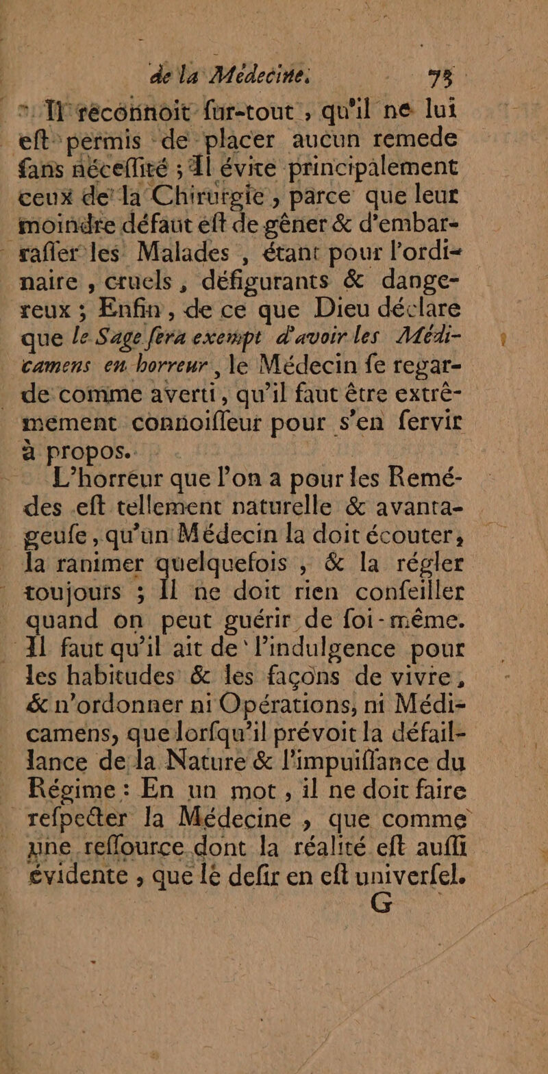 _ * Îlrécorinoit fur-tout , qu'il ne lui _eft” permis de placer aucun remede fans nécelliré ; Àl évite principalement ceux de’ la Chirurgie, parce que leur moindre défaut eff de gêner &amp; d’embar- rafler les Malades , étant pour l’ordi= naire , cruels, défigurants &amp; dange- reux ; Enfin, de ce que Dieu déclare que le Sage [era exempt d'avoir les Médi- camens en horreur , le Médecin fe regar- . de comme averti, qu’il faut être extrè- mement connoifleur pour s’en fervir à propos. | L’horreur que l’on à pour les Remé- des .eft tellement naturelle &amp; avanta- geufe , qu'un Médecin la doit écouter, _ Ja ranimer quelquefois ; &amp; la régler | toujours ; Î ne doit rien confeiller quand on peut guérir de foi-même. 11 faut qu’il ait de‘ lindulgence pour les habitudes &amp; les façons de vivre, &amp; n’ordonner ni Opérations, ni Médi- camens, quelorfqu’il prévoit la défail- _ lance de la Nature &amp; l'impuiffance du _ Régime: En un mot, il ne doit faire refpecter Ja Médecine , que comme une reflource dont la réalité eft aufli éÀ évidente , que lé defir en eft univerfel.