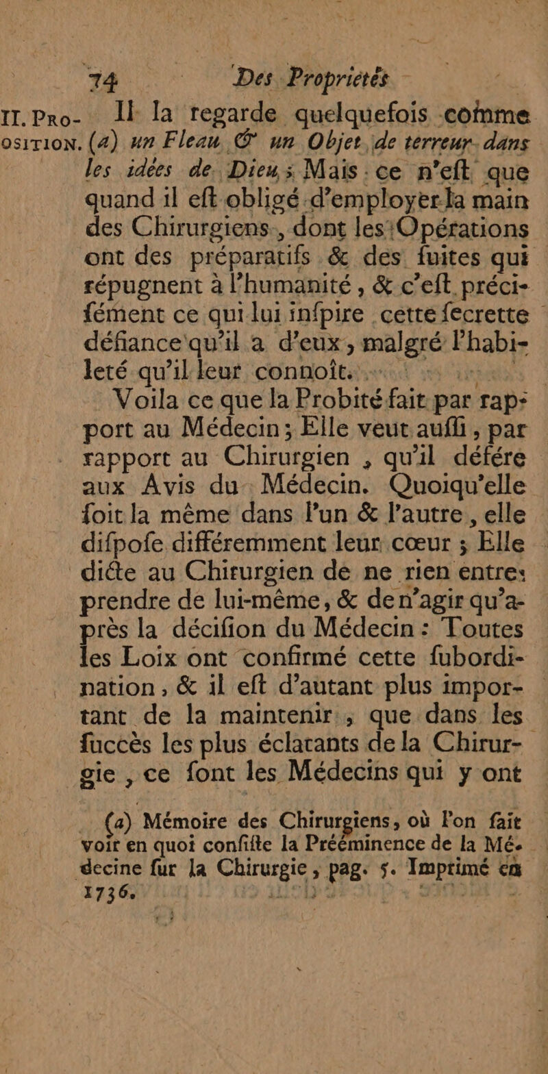 IT.Pro- Il la regarde quelquefois comme osirion. (4) #n Fleau © un Objet de terreur. dans les idées de. Dieu; Mais : ce n'eft. que quand il eft obligé d’employerla main des Chirurgiens., dont les‘Opérations ont des préparatifs &amp; des fuites qui répugnent à l'humanité , &amp; c’eft. préci- fément ce quiluiinfpire cette fecrette défiance qu’il à d'eux, malgré lhabi- leté qu'illeur connoît. … LES Voila ce que la Probité fait par rap: port au Médecin; Elle veut aufli, par rapport au Chirurgien , qu'il défére aux Avis du Médecin. Quoiqu'’elle foit la même dans lun &amp; l’autre, elle difpofe différemment leur cœur ; Elle dicte au Chirurgien de ne rien entre: prendre de lui-même, &amp; de n’agir qu’a- près la décifion du Médecin : Toutes les Loix ont confirmé cette fubordi- nation, &amp; il eft d'autant plus impor- tant de la maintenir, que dans les fuccès les plus éclarants de la Chirur- gie , ce font les Médecins qui y ont a) Mémoire des Chirurgiens, où lon fait voir en quoi confifte la Prééminence de la Mé. : decine fur la Chirurgie, pag. 5. Imprimé ca 1736. LISE SUD « SION /S à