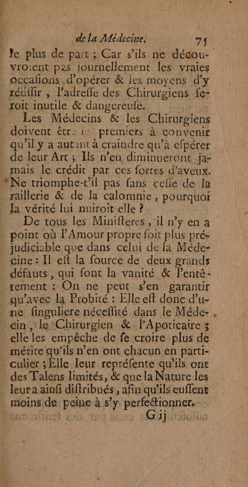 e plus de pait; Car s'ils ne décou- vroient pas journellement les vraies L # À es Médecins &amp; les Chirurgiens doivent êtr: i: prem'ers à convenir qu'il y a autant à craindre qu’à efpérer de leur Art; Ils n’en diminueront ja- mais le crédit par ces fortes d’aveux. Ne triomphe-vil pas fans cefie de la raillerie &amp; de la calomnie, pourquoi la vérité lui nuiroit-elle ? De tous les Minifteres, il ny ena oint où l’Amour propre foit plus prés judiciable que dans celui de la Méde- cine : Il eft la fource de deux grands défauts, qui font la vanité &amp; lentê- tement : On ne peut sen garantir ne finguliere néceflité dans le Méde- , mérite qu’ils n’en ont chacun en parti- leur a aiofi diftribués , afin qu'ils euflent Gijiisioh ALIEN :