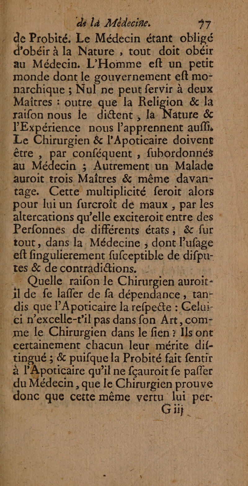 <ies [é _ di là Médecine. +7 de Probité. Le Médecin étant obligé d’obéir à la Nature , tout doit obéir au Médecin. L'Homme eft un petit monde dont le gouvernement eft mo- narchique ; Nul ne peut fervir à deux ratfon nous le ditent, la Nature &amp; l'Expérience nous l’apprennent auffi. 15 auroit trois Maîtres &amp; même davan- tage. Cette multiplicité feroit alors pour lui un furcroît dé maux , par les Perfonnés de. différents états; &amp; fur tout, dans la. Médecine ; dont l’ufage eft fingulierement fufceptible de difpu- il de fe laffer de fa dépendance, tan- dis que l’Aporicaire la refpecte : Celui- me le Chirurgien dans le fien ? Is ont TR 3 &amp; puifque la Probité fait fentir édecin , que le Chirurgien prouve FE CH