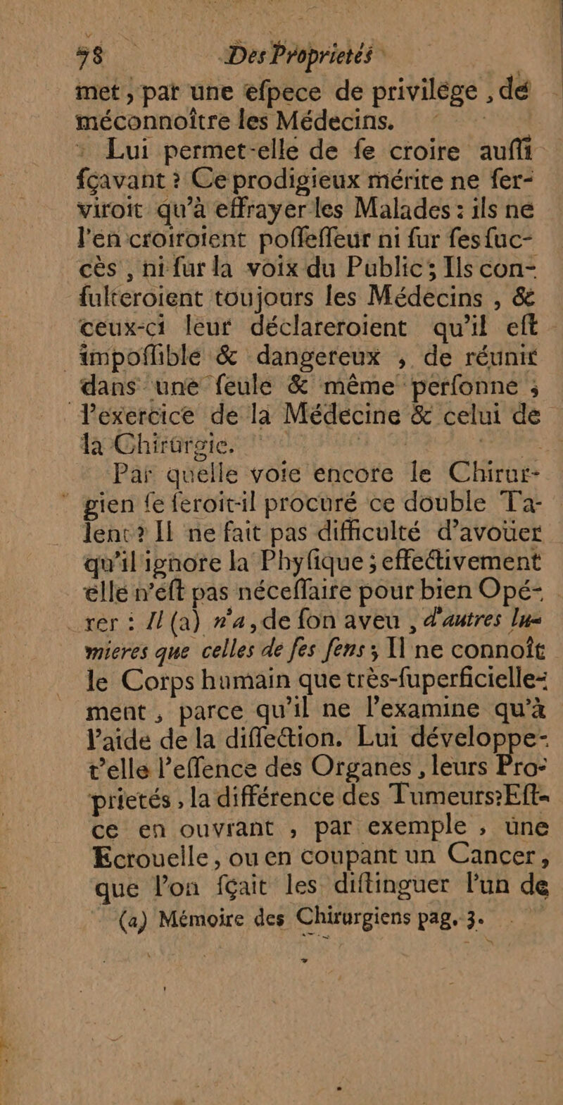 met, pat une efpece de privilège , dé méconnoitre les Médecins. | : Lui permet-elle de fe croire auf fcavant ? Ce prodigieux mérite ne fer- viroit qu’à effrayer les Malades : ils ne l'en crotrotent pofleffeur ni fur fes{uc- cès , nifur la voix du Public; Ils con- fulteroient toujours les Médecins , & ceux-ci leur déclareroient qu'il eft _impoñlible & dangereux ; de réunit dans une feule & même perfonne ; Pexercice de la Médecine & celui de la Chirorgie. à Craie. Par quelle voie encore le Chirur- gien fe feroitil procuré ce double Ta- lent? Il ne fait pas difficulté d’avouer qu'il ignore la Phyfique ; effetivement élle n’eft pas néceffaire pour bien Opé- rer : Al (a) n'a,de fon aveu , d'autres lus mieres que celles de fes fens; Il ne connoît le Corps humain que très-fuperficielle= ment, parce qu'il ne l’examine qu’à laide de la diffle&tion. Lui développe- telle l’effence des Organes , leurs Pro- prietés , la différence des Tumeurs:Eft- ce en ouvrant , par exemple , une Ecroueile, ou en coupant un Cancer, que l’on fçait les diftinguer l’un de (a) Mémoire des Chixurgiens pag, 3. Les LA