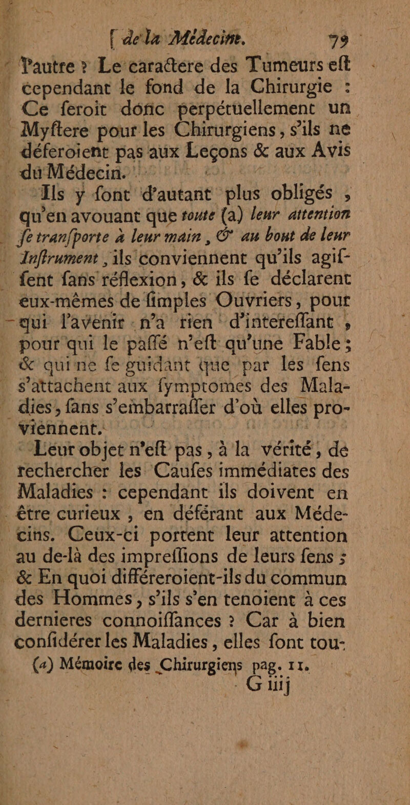 TE { dela Médecine. 79. Yautre ? Le cara@tere des Tumeurselt : : cependant le fond de la Chirurgie : Ce feroit donc perpétuellement un Myflere pour les Chirurgiens, s'ils ne déferoient pas aux Leçons & aux Avis * du Médecin 1 : GA RU ‘Ils y font d'autant plus obligés , … qu'en avouant que route (a) leur attention » fetranfporte à leur main, Ô* au bout de leur Inffrument , ils conviennent qu'ils agif- fent fans réflexion, & ils fe déclarent _éux-mêmes de fimples Ouvriers, pour —qui l'avenir na rien d’intereflant , pour qui le pañlé n’eft qu’une Fable; & quine fe guidant que par les fens . s’attachent aux fympromes des Mala- ” dies; fans s’embarrafler d’où elles pro- viénnent.. Ft ; Fr *Lévr objet n’eft pas, à la vérité, dé rechercher les Caufes immédiates des Maladies : cependant ils doivent en . être curieux , en déférant aux Méde- _ cins. Ceux-ci portent leur attention au de-là des impreflions de leurs fens ; _ & En quoi différeroient-ils du commun des Hommes, s’ils s’en tenoïent à ces dernieres connoïiffances ? Car à bien confidérer les Maladies , elles font tou- («) Mémoire des Chirurgiens pag. 11. - Güij