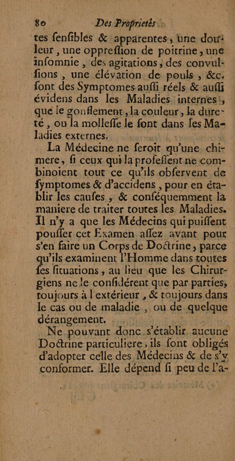 tes fenfiblés &amp; apparentes, une dou leur , une oppreflion de poitrine ,une infomnie , des agitations ; des convul- fions , une élévation de pouls , &amp;c. font des Symptomes aufli réels &amp; auf évidens dans les Maladies internes, que le sonflemenr, la couleur , la dure- té , où la molleffe le font dans les Ma- ladies externes. AUS La Médecine ne feroït qu'une chi- mere, fi ceux qui la profeflent ne com- binoient tout ce qu’ils obfervent de fymptomes &amp; d’accidens , pour en éta- blir les caufes , &amp; conféquemment la maniere de traiter toutes les, Maladies. Il n’y a que les Médecins qui puiffent poufler cet Examen aflez avant pour s'en faire un Corps de Do&amp;rine, parce qu'ils examinent l'Homme dans routes {es fituations , au lieu que les Chirur- giens ne le confidérent que par parties, toujours à l'extérieur , &amp; toujours dans _le cas ou de maladie ,. ou de quelque déranvéiment, 3 iffia ns RUE | . Ne pouvant donc.s'établir, aucune Dodrine particuliere ; ils font obligés d'adopter celle des Médecins &amp; de s’v conformer. Elle dépend fi peu de l’a-