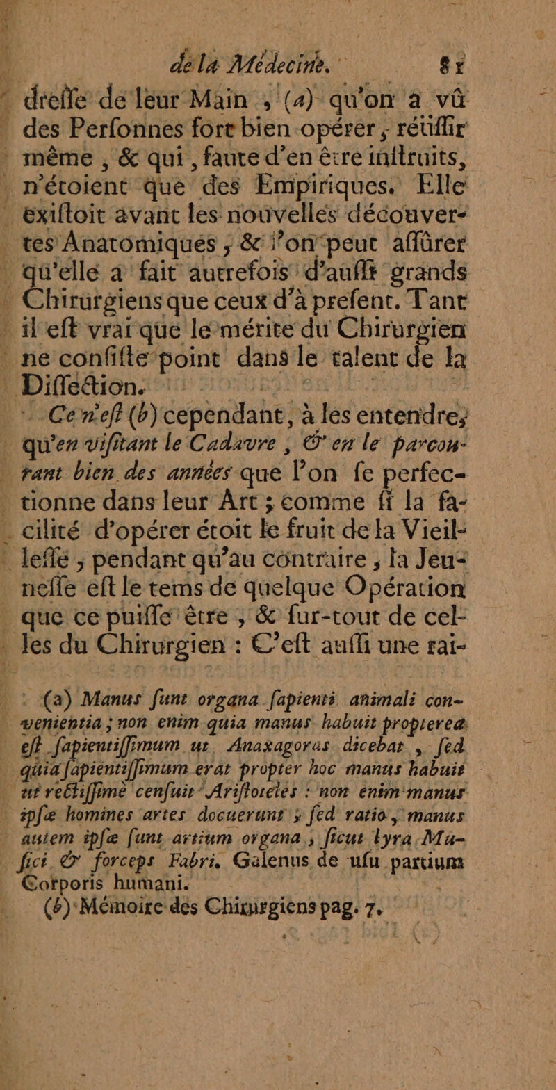 ; déla Médecine. #8 ” dreffe de leur Main , (4) qu'on a vû . des Perfonnes fore bien opérer ; réüflir même , & qui , faute d’en être initruits, n'étoient Que des Empiriques. Elle _ exiftoit avant les nouvelles découver- _ tes Anatomiques ; & l’on‘peut aflürer . qu'elle à fait autrefois d’aufft grands * Chirurgiensque ceux d’à prefent. Tant » il eft vrai que le mérite du Chirurgien * ne confifte point dans le talent de Ia Difléétion #15 SoUEIUEN Ur : Cerneff(b) cependant, à les entendre, . qu'er Vifitant le Cadavre | O'en le parcon: … tant bien des années que l’on fe perfec- . tionne dans leur Ârt ; comme ff la fa- . cilité d'opérer étoit le fruit de Ha Vieil- : leflé ; pendant qu’au contraire ; Fa Jeu: _ nelle eft le tems de quelque Opération _ que ce puille être , & fur-tout de cel- . Jes du Chirurgien : C’eft aufli une rai- © (a) Manus funt organa fapienti animali con- wenientia; non ehim quia manus. habuit proptereæ ef? Japientiffimum ur, Anaxagoras dicebar , [ed … quiafapientiffimum erat propter hoc manus habuir . afrechifime cenfuir* Ariftorcies : non enim manus ipfæ homines artes docuerunr > fed ratio, manus . auiem ipfæ (funt artium organa., ficut lyra; Ma- fici © forceps Fabri, Galenus de ‘ufu partiuma Corporis humani. PS