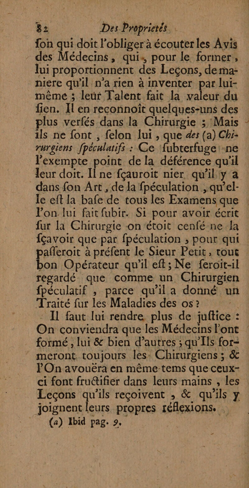 fon qui doit lobliger à écouterles Avis - des Médecins, qui pour le former, lui proportionnént des Leçons, derna: niere qu'il n'a rien à inventer par lui- même ; leür Talent fait la valeur du fien. Il en reconnoît quelques-uns des plus verfés dans la Chirurgie 3 Mais ils ne font , felon lui , que 4e: (a) Chi- rargiens fpéculatifs : Ce ‘{ubterfuge:-ne lexempte point de la déférence qu'il leur doit. Il ne fçauroit nier qu'il'y a dans fon Art , de la fpéculation ,.qu’el- le eft la bafe de tous les Examens que l’on lui fait fubir. Si pour avair écrit fur la Chirurgie -on‘étoit cenfé ne la fçavoir que par fpéculation ; pour qui pañleroit à préfent le Sieur Petit, tout bon Opérateur qu'il eft; Ne feroït-il regardé que comme un Chirurgien fpéculatif , parce qu’il a donné un Traité fur les Maladies des os ? ga - IL faut lui rendre plus de juftice : On conviendra que les Médecins l'ont formé , lui & bien d’autres ; qu'Ils for- meront. toujours les: Chirurgiens ; 6 POn avouëra en même tems que ceux- ci font fru@ifier dans leurs mains , les Leçons qu’ils reçoivent ; & qu'ils y joignent leurs propres réflexions. . (a) Ibid pag. 2. Ç …
