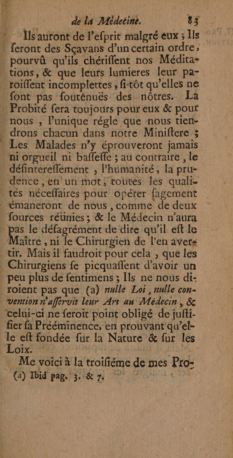 * Ïlsauront de l’efprit malgré eux ; Is . feront des Sçavans d’un certain ordre, pourvû qu’ils chériffent nos Médita- tions, &amp; que leuts lumieres leur pa- roiflent incomplettes , fi-tôt qu’elles ne font pas fouténuëés des nôtres, La . Probité fera toujours pour eux &amp; pour nous , l’unique réglé que nous tien- » drons chacun dans notre Miniftere ; Les Malades n’y éprouveront jamais niorgueil ni baffeffe ; au contraire , le définrerefflement , lhumanité, la pru- dence , en un mot, voûtes les qualie » tés néceffaires pour Opérer fagement émaneront de nous , comme de deux fources réunies ; &amp; le Médecin n'aura | Ée le défagrément de dire qu’il eft le aître , ni le Chirurgien de l'en avers tir. Mais il faudroit pour cela , que les Chirurgiens fe picquaflent d’avoir un peu plus de fentimens ; [ls ne nous di- _roient pas que (a) rulle Loi, nulle con- vention n'afférvit leur Art an Médecin, &amp; celui-ci ne feroit point obligé de jufti- fier a Prééminence, en prouvant qu’el- le eft fondée fur la Nature &amp; fur les LOL NY is ÉLRVE Me voici à la troifiéme de mes Pro- (a) Ibid'pags 3 i&amp; 7e un \