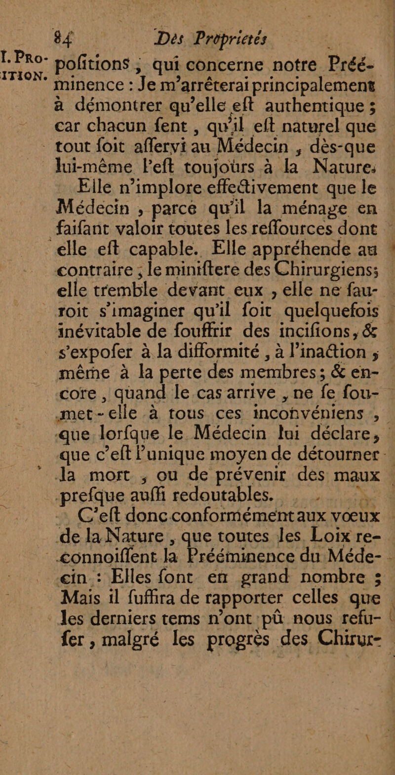 Ï. Pro- pofitions , qui concerne notre Préé- minence : Je m’arrêterai principalement à démontrer qu’elle eft authentique ; car chacun fent , qu'il eft naturel que lui-même Peft toujoürs à la Nature, Eile n’imploreeffettivement que le Médecin , parce qu’il la ménage en contraire ; le miniftere des Chirurgiens; elle tremble devant eux , elle ne fau- ein : Elles font en grand nombre ; Mais il fufhra de rapporter celles que Le ch