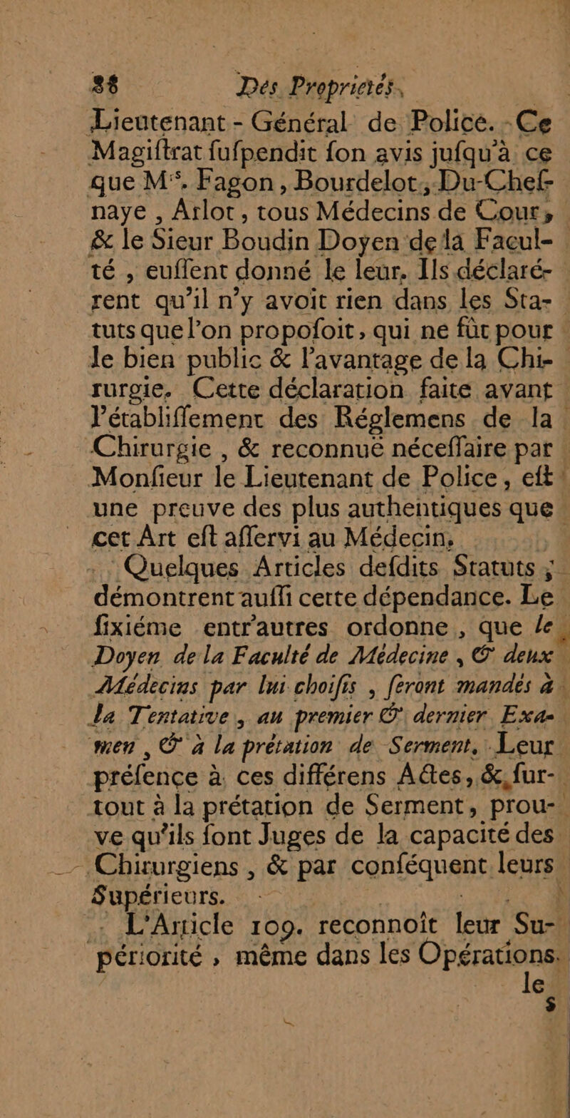 Lieutenant - Général de Police. -Ce Magiftrat fufpendit fon avis jufqu'à ce que M. Fagon , Bourdelot:; Du-Chef naye , Arlot, tous Médecins de Cour, &amp; le Sieur Boudin Doyen dela Facçul- té , euflent donné le leur. Ils déclaré- rent qu’il n’y avoit rien dans les Sta- tuts que l’on propofoit, qui ne für pour le bien public &amp; l’avantage de la Chi rurgie. Cette déclaration faite avant VPétabliffemenr des Réglemens de la. Chirurgie , &amp; reconnuëé néceffaire par : Monfieur le Lieutenant de Police, eft* une preuve des plus authentiques que. CE Sd Re fixiéme entrautres ordonne, que le, Doyen de la Faculté de Médecine , € deux Médecins par lui choifis , feront mandés à, La Tentative, au premier © dernier. Exa- sen , @ à La prétation de Serment. Leur préfence à, ces différens Aes, &amp;,fur- tout à la prétation de Serment, prou-. ve qu’ils font Juges de la capacité des. - Chirurgiens , &amp; par conféquent leurs. Supérieurs. : . L'Aricle 1009. reconnoît leur Su-, 433 GUIMARE US LE a 5 Ce pen UN 4 | périorité ; même dans les Opérations, | le. ke |