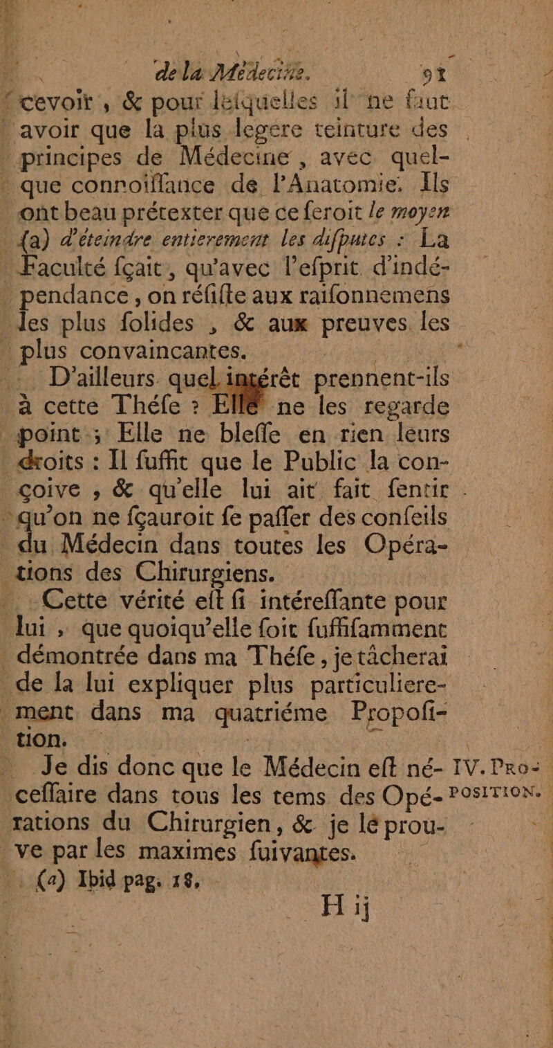 {à “ 24 * RL. dela Médecine. CR: {cevoir, & pour léiquelles 1l°ne faut avoir que la plus legere teinture des principes de Médecine , avec quel- que conrofflance de l’Anatomie. Ils ont beau prétexter que ce feroit le moyen | 5 d'éteindre entierement les difputes : La … Faculté fçait, qu'avec lefprit. d'indé- endance, on réfifte aux raifonnemens es plus folides , & aux preuves les _ plus convaincantes. PE A da _ D'ailleurs quel intérêt prennent-ils à cette Théfe 2 FIN ne les regarde point ; Elle ne bleffe en rien leurs droits : Il fuMit que le Public la con- çgoive ,; & qu'elle lui ait fait fentir . pauon ne fçauroit fe pañfer des confeils du Médecin dans toutes les Opéra- tions des Chirurgiens. | Cette vérité et fi intéreffante pour lui , que quoiqu’elle foit fufffamment démontrée dans ma Théfe, jetächerai de [a lui expliquer plus particuliere- ment dans ma quatriéme Propofi- ton, tan ï nus Je dis donc que le Médecin eft né- IV. Pro: ceflaire dans tous les tems des Opé- P9sITIoN. rations du Chirurgien, & je lé prou- ve par les maximes fuivantes. _: (a) Ibid pag. 18, | H ij LR