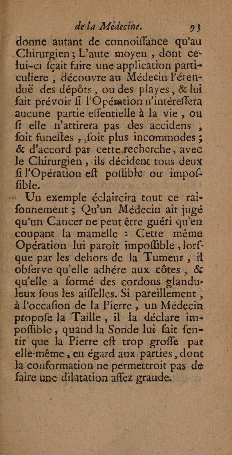donne autant de connoïffance qu’au Chirurgien ; L’aute moyen ; dont ce- lui-c1 {çait faire une application parti= culiere , découvre au Médecin l’éten- duë des dépôts, ou des playes, & lui fait prévoir fi l'Opération n’intéreffera fi elle n’attirera pas des accidens , foit funeftes , foit plus incommodes ; & d'accord par cette.recherche, avec le Chirurgien , ils décident tous deux È PUR eft poflible ou impof. ible. | : fonnement ; Qu'un Médecin ait jugé qu’un Cancer ne peut être guéri qu'en coupant la mamelle : Cette même Opération lui paroïit impoflible ; lorf- que par les dehors de la Fumeur , ï! obferve qu’elle adhére aux côtes, & qu’elle a formé des cordons glandu- Jeux fous les aiffelles. Si pareïllement , à l’occafion de la Pierre, un Médecin propofe la Taille, il la déclare im- poflible , quand la Sonde lui fait fen- tr que la Pierre eft trop grofle par la conformation ne permettroit pas de faire une dilatation aflez grande,