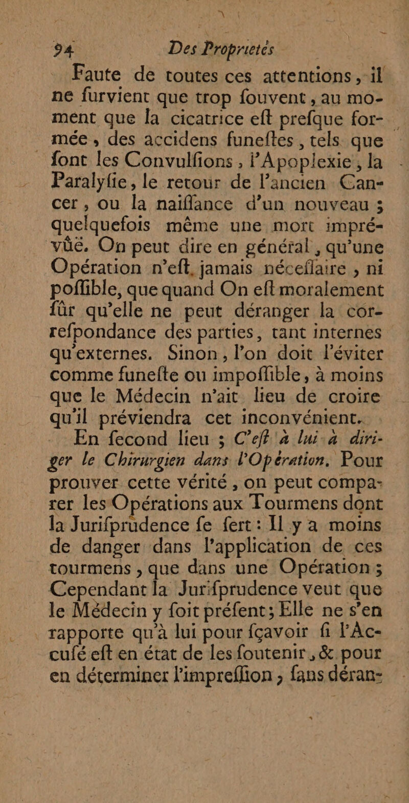 A 94 Des Proprietes Faute de toutes ces attentions ,-il ne furvient que trop fouvent, au mo- ment que la cicatrice eft prefque for- mée , des accidens funeftes , tels que {ont les Convulfions , Apoplexie, la Paralylie, le retour de l’ancien Can- cer , où la naïflance d’un nouveau 5 quelquefois même une mort impré= vüûüé. On peut dire en général , qu’une Opération n’eft, jamais néceflaire , ni poflible, que quand On eftmoralement für qu’elle ne peut déranger la cor- refpondance des parties, tant internes qu'externes. Sinon, l’on doit l’éviter comme funefte ou impoflble, à moins que le Médecin n'ait lieu de croire qu'il préviendra cet inconvénient. -. En fecond lieu ; C’eff a lui.a diri- ger le Chirurgien dans l'Opération. Pour prouver cette vérité, on peut compa- ter les Opérations aux Tourmens dont la Jurifprudence fe fert : Il y a moins de danger dans l'application de ces tourmens , que dans une Opération; Cependant la Jurfprudence veut que le Médecin y foit préfent; Elle ne s’en rapporte qu'à lui pour fçavoir fi l'Ac- cufé eft en état de les foutenir, & pour en déterminer limpreflion ; fans déran-