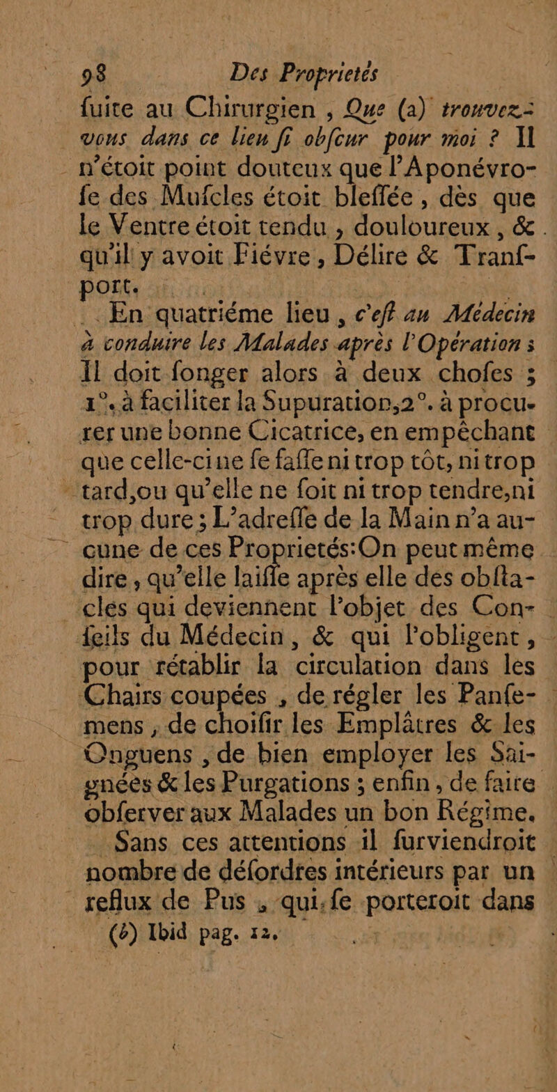 fuite au Chirurgien , Que (a) trouvez: vous. dans ce lien fi obfcur pour moi ? Il - n'étoit point douteux que l’Aponévro- fe des Mufcles étoit bleflée, dès que le Ventre étoit tendu , douloureux , &. qu'il y avoit Fiévre , Délire & Tranf- port, à. | NN . En quatriéme lieu, c’ef an Médecin à conduire les Malades après l'Opération : Il doit fonger alors à deux chofes ; 1°. à faciliter la Supuratior,2°. à procu- rer une bonne Cicatrice, en empêchant que celle-cine fe faffe nitrop tôt, nitrop -tard,ou qu’elle ne foit ni trop tendre;,ni trop dure ; L’adreffe de la Main n’a au- cune de ces Proprietés:On peutmême dire , qu’elle life après elle des obfta- _ clés qui deviennent l'objet des Con- : deils du Médecin, & qui lobligent, pour rétablir la circulation dans les Chairs coupées , de régler les Panfe- mens ; de choifir les Emplâtres & les Onguens , de bien employer les Sai- ynées & les Purgations ; enfin, de faire _ obferver aux Malades un bon Régime, _ Sans ces attentions il furviendroit : nombre de défordtes intérieurs par un | reflux de Pus , qui:fe porteroit dans