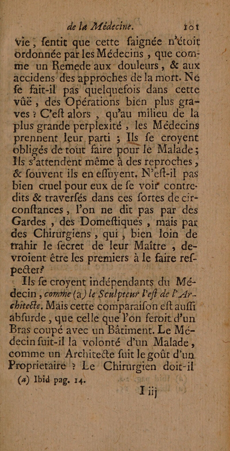 vie , fentit que cette faignée n'étoit ordonnée par les Médecins , que com- me un Remede aux douleurs, &amp; aux accidens des approches de la mort. Né .. &amp; fait-il pas quelquefois dans cette _vûé, des Opérations bien plus gra- ves ? C’eft alors , qu’au milieu de la plus grande perplexité , les Médecins prennent leur parti ; Ils fe croyent obligés dé tout faire pour le Malade; ls s’attendent même à des reproches, &amp; fouvent ils en effuyent. N’eft-il pas bien cruel pour eux de fe voi” contre- dits &amp; traverfés dans ces fortes de cir- conftances , l’on ne dit pas par dés Gardes , des Domeftiques , mais par des Chirurgiens , qui, bien loin de trahir le fecret de leur Maître , de- vroient être les premiers à le faire ref- DORRIR M EP LEL IS RE RTE RS LE : Ils fe croyent indépendants du Mé- decin , comme (a) le Sculpteur left ae l Ar éhiteële, Mäis cette comparaifon eft auffi abfurde , que celle que Von feroit d’un Bras coupé avec un Bâtiment. Le Mé- decin fuit-1l la volonté d’un Malade, comme un Architete fuit le goût d'un Proprierairé >? Le Chirurgien doit-il (a) Ibid pag. 14. sec Hi ai Ji