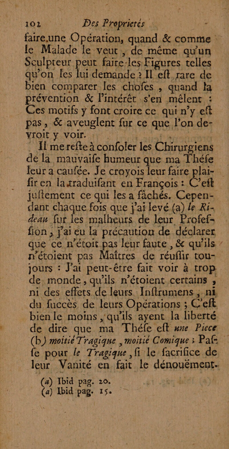 ‘1e Des Proprierés ne faire.une Opération, quand &amp; comme : le Malade le veut ,; de même qu'un Soulpteur peut faire-les Figures telles qu'on les lui demande 2 Il eft rare de bien comparer les chofes , quand la prévention &amp; Pintérêt s’en mêlenc : . Ces motifs y font croire ce qui n’y eft pas , &amp; aveuglent fur ce que l’on de- YIOIt y VOir. : I merefte à confoler les Chirurgiens de la mauvaife humeur que ma Théfe leur a caufée. Je croyois leur faire plai- firen laxraduifant en François : C’ett juitement ce qui les a fâchés. Cepen- dant chaque fois que j'ai levé (a) le ki. eau fur les malheurs de leur Profef- fion ; j'ai eu la précaution de déclarer que ce n'étoit pas leur faute, &amp; qu'ils / n’étoient pas Maîtres de réuflir tou- jours : Jai peut-être fait voir à trop de. monde, qu'ils n’étoient certains ; ni des effets de leurs Inftrumens ;.n&amp; du fuccès de leurs Opérations ; C’eft bien le moins qu'ils ayent la liberté de dire que ma Théfe eff wre Piece (b) moitié Tragiqnue , moitié Comique ; Pal fe pour le Tragique fi le facrifice de leur Vanité en fait le dénouément- a) Ibid pag. 20. | Ibid Si 15.