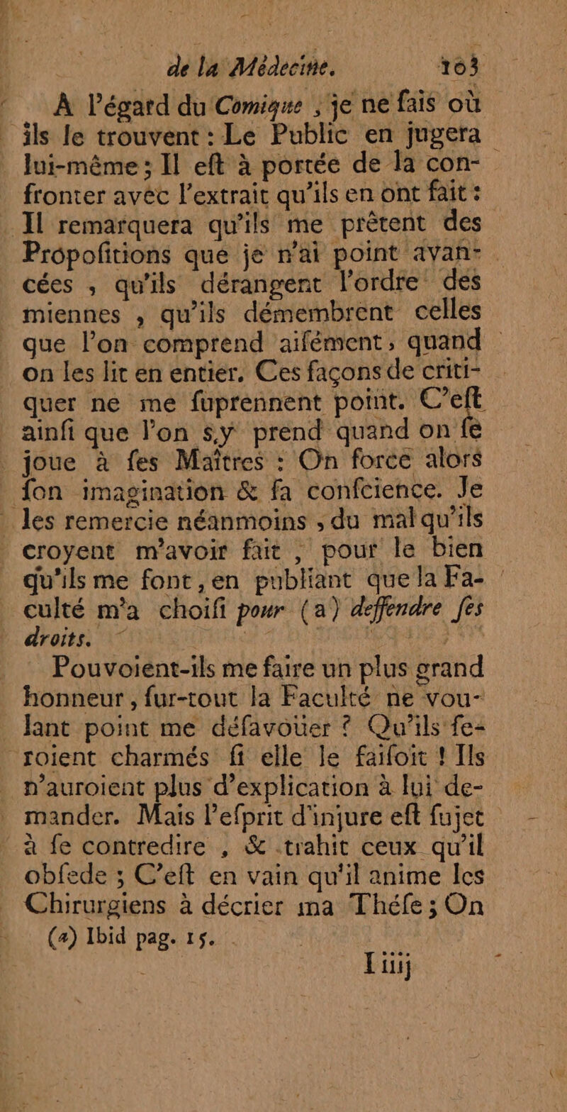 ‘di Li À Pégard du Comigwe | je ne fais où lui-même ; Il eft à portée de la con- fronter avec l'extrait qu'ils en ont fait : Il remarquera qu'ils me prêtent des Prôpofitions que je n'ai point avan: cées , qu'ils dérangent l'ordre des miennes , qu’ils démembrent celles que l’on comprend aifément, quand on les lit en entier, Ces façons de criti- quer ne me fuprennent point. C’eft ainfi que l’on sy prend quand on fe fon imagination &amp; fa confcience. Je croyent m'avoir fair , pour le bien qu'ils me font ,en publiant quela Fa- : culté m'a choifi pour (a) defendre [es droits} à J'EN Pouvoient-ils me faire un plus grand honneur , fur-tout la Faculté ne vou- Jant point me défavouer ? Qu'ils fe- n’auroient plus d’explication à lui de- mander. Mais l'efprit d'injure efl fujet à fe contredire , &amp; trahit ceux qu'il obfede ; C’eft en vain qu'il anime les Chirurgiens à décrier ma Théfe ; On (a) Ibid pag. 15. Li;
