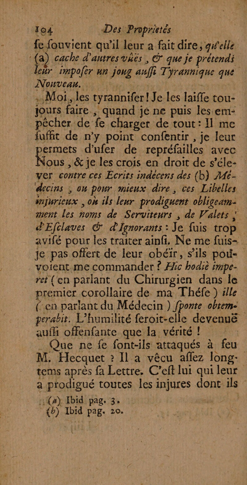 MAP MR 304 Des Proprietés | fe fouvient qu'il leur a fait dire, gwelle ê cache d'autres vñës , © que je prétend deur 1mpofer ur joug auffi Tyrannique que Nouveau. .. Moi, les tyrannifer! Je les laiffe tou- jours faire., quand jé ne puis les em- pêcher de fe charger de tout: Il me fufft de n’y point confentir , je leur bermets d’ufer de repréfailles avec ous , &amp; je les crois en droit de s’éle- ver contre ces Ecrits inaecens des (b) }4e- éscins ; ou pour mieux dire, ces Libelles - snjurieux , où ils leur prodiguent obligeam- ment les noms de Serviteurs , de Valets ; dEfclaves @ d'Ignorants : Je fuis trop avifé pour les traiter ainfi. Ne me fuis- je pas offert de leur obéir, s'ils pod- voient.me commander ? Æic hodiè impe- ret (en parlant du Chirurgien dans Île premier corollaire de. ma Théfe) ille (en parlant du Médecin ) fponte obteme perabit. L’humilité feroit-elle devenuë aufh offenfante que la vérité ! Que ne fe font-ils attaqués à feu M. Hecquet ? Il a vêcu aflez long- tems après fa Lettre. C’eft lui qui leur a prodigué toutes les injures dont: ils (a) Ibid pag. 3» | de 70
