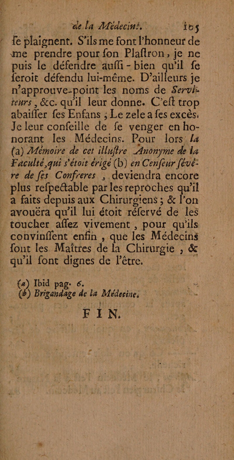 ae.la Médeciné. : 1o$ * fe plaignent. S'ils me font l'honneur de me prendre pour fon Plafiron, je ne puis le défendre auffi-bien qu'il fe . feroit défendu lui-même. D'ailleurs je n’approuve-point les noms de Servi: teurs, &amp;c. qu'il leur donne. C’eft trop abaifler fes Enfans ; Le zele a fes excès, Je leur confeille de fe venger en ho- norant les Médecins. Pour lors /4 (a) Mémoire de cet illuffre Anonyme de la Faculté qui s'éroit érigé (b) en Cenfeur feve- re defes Confreres , deviendra encore plus refpettable par les reproches qu'il _a faits depuis aux Chirurg'ens ; &amp; l’on avouéra qu’il lui étoit réfervé de les toucher aflez vivement , pour qu'ils convinflent enfin , que les Médecins _ font les Maïtres de la Chirurgie , &amp; _ qu'il font dignes de l’être. WE {a) Ibid pag. 6. de {B) Brigandage de la Médesine. pe BEN