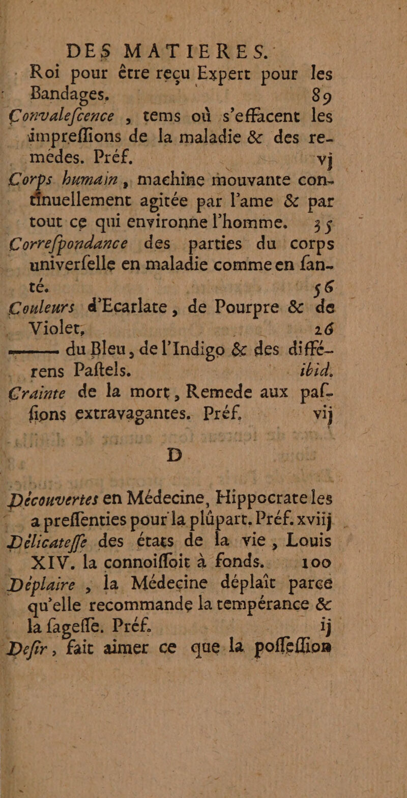 Roi pour être reçu Expert pour les Bandages, | 89 Convalefcence , tems où s’effacent les _ ämpreflions de la maladie &amp; des re- RD humain , machine mouvante con- uellement agitée par l'ame &amp; par tout ce qui environne l'homme. 3; Correfpondance des parties du corps univerfelle en maladie commeen fan- tours 4 6 Couleurs d'Écarlate , de Pourpre &amp; de . Violet, | ER 26 ——— du Bleu, de l’Indigo &amp; des diffé .. rens Paftels. PT Te Crainte de la mort, Remede aux paf- fions extravagantes. Préf, vi D. Découvertes en Médecine, Hippocrateles : … apreffenties pour la plüpart. Préfxviij Délicateffe des étais de la vie, Louis _ XIV. la connoifloit à fonds. 100 Déplaire ; la Médecine déplait parce qu'elle recommande Ja tempérance &amp; . la fageñe. Pref. | ji L j 1j Defir, fait aimer ce que. la poffeffion