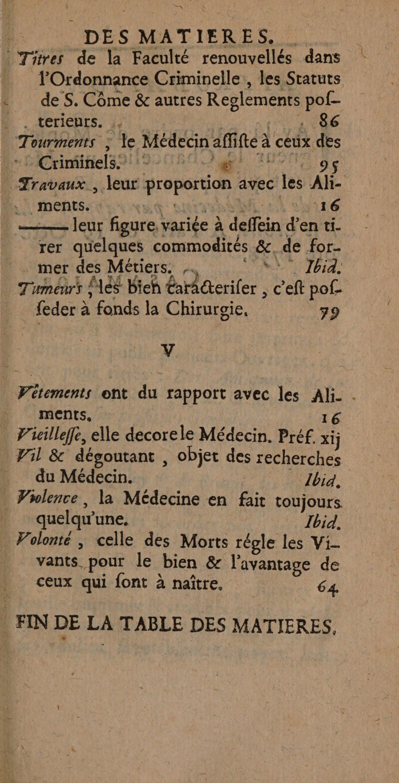 TOrdonnance Criminelle , les Statuts de S. Côme &amp; autres Reglements pof- : terichts. j. | 1 4 (86 Tourments ; le Médecin affifte à ceux des Crinmihels91192 180 apr AUPTE ge , ments. nt RME W116 ——— leur figure, variée à deffein d’en ti. rer quelques commodités &amp;, de for- mer des Métiers. N Jbid. Tumeurs és bieh CarAkerifer , c'eft pof- feder à fonds la Chirurgie, 79 V ments, 16. Vil &amp; dégoutant , objet des recherches du Médecin. | bia. quelqu'une, Ibid, Volonté ; celle des Morts régle les Vi- vants pour le bien &amp; l'avantage de ceux qui font à naître, 64.