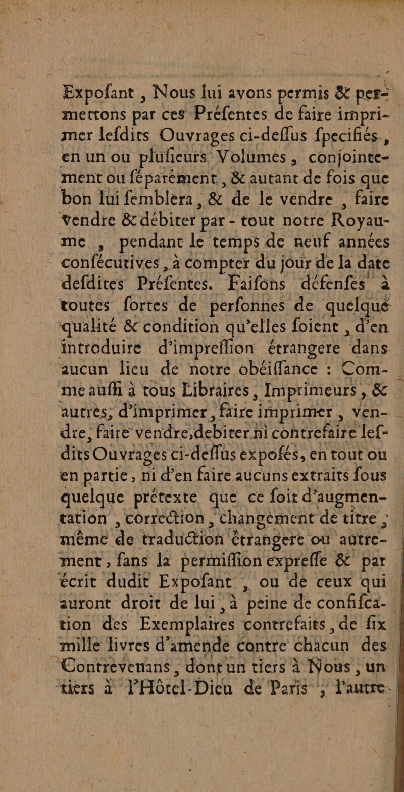 Expofant , Nous lui avons permis &amp; pers mettons par CES’ Préfentes de faire i impri- mer lefdits Ouvrages ci-deflus fpecifiés., ment ou féparément , &amp; autant de fois que bon lui femblera, &amp; de le vendre , faire vendre &amp;débiter par - tout notre Royau- me , pendant le temps de neuf années fc à compter du jour de la date qualité &amp; condition qu’elles foient , d’en aucun lieu de notre obéiflance : Com- me aufh à tous Libraires , Imprimeurs, &amp; autres; di imprimer, ice | RDS ven- dre, faire vendre,debiter hi contrefaire lef- dits Ouvrages ci-deffüs expofés, en tout ou en partie, ni d’en faire aucuns extraits fous quelque prétexte que. ce foit d'augmen- même pA Et Hadutioh étrangere où ‘autre ment ; fans la permiffion expreffe &amp; par ton des Exemplaires contréfaits , de fix tiers X'PHOtel Dich dé Paris a l'autre |