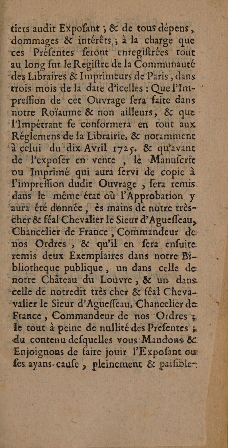 diers audit Expofant ; &amp; de tous DEL “dommages &amp; intérèrs ; à la charge que “des É ibraires &amp; Imprimeurs de Paris , dans trois mois de la date d’icelles : Quel Im- preffion de cet Ouvrage fera faite dans l'Impétrant fe conformer: en tout aux Réglemens de la Librairie, &amp; notamment ‘a celui du dix Avril 172$. &amp; qu'avant de Pexpofer en vente , le Manufcrit ou Imprimé qui aura fervi de copie à dans fe même état où l'Approbation Y “Chér&amp; féal Chevalier Le Sieur d'Agucffeau, nos Ordres ; &amp; qu ken fera enfuite bliotheque publique, un dans celle de “celle de notredit très cher &amp; féal Cheva- “valier le Sieur d’Agueffeau, Chancelier de: France, Commandeur de nos Ordres 5 le tout à peine de nullité des Prefentes ‘du contenu defquelles vous Mandons &amp; Enjoignons de faire jouir l’'Expefant ow fes ayans-caufe , pleinement &amp; paifble-
