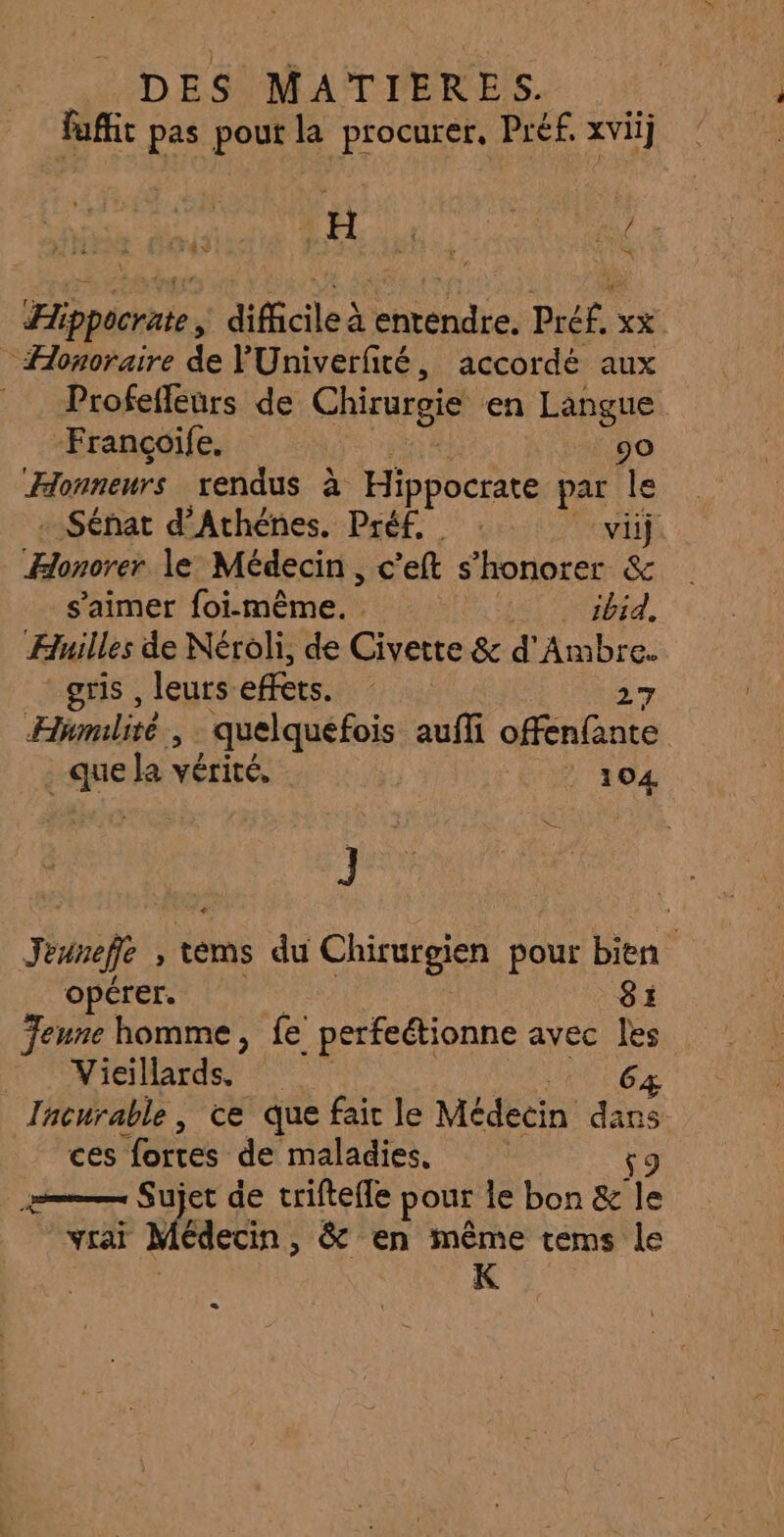 fafit pas pout la procurer, Préf. xvii] Hippocrate; difficile à entendre. Pré£. xx - Honoraire de YUniverfité, accordé aux Profeffeurs de Chirurgie en Langue Françcoife, 90 Honneurs rendus à pour par le . Sénat d’Athénes. Préf. : vi Hot le Médecin, c'eft s’honorer &amp; s'aimer foi-même. . ALT Nid, Huiles de Néroli, de Civette &amp; d'Ambre. gris , leurs. effets. 27 Humlité quelquefois auffi offenfante rane Ja vérité. | 104 J Jeune ; tems du Chirufesen pour bien opérer. 81 Jeune homme, fe perfeétionne avec les Mieardss © 0 64 Tnenrable , ce que fair le Médecin | ces fortes de maladies. LE Mel de triftefle pour le bon &amp; Te vrai Médecin, &amp; en même tems le K C3