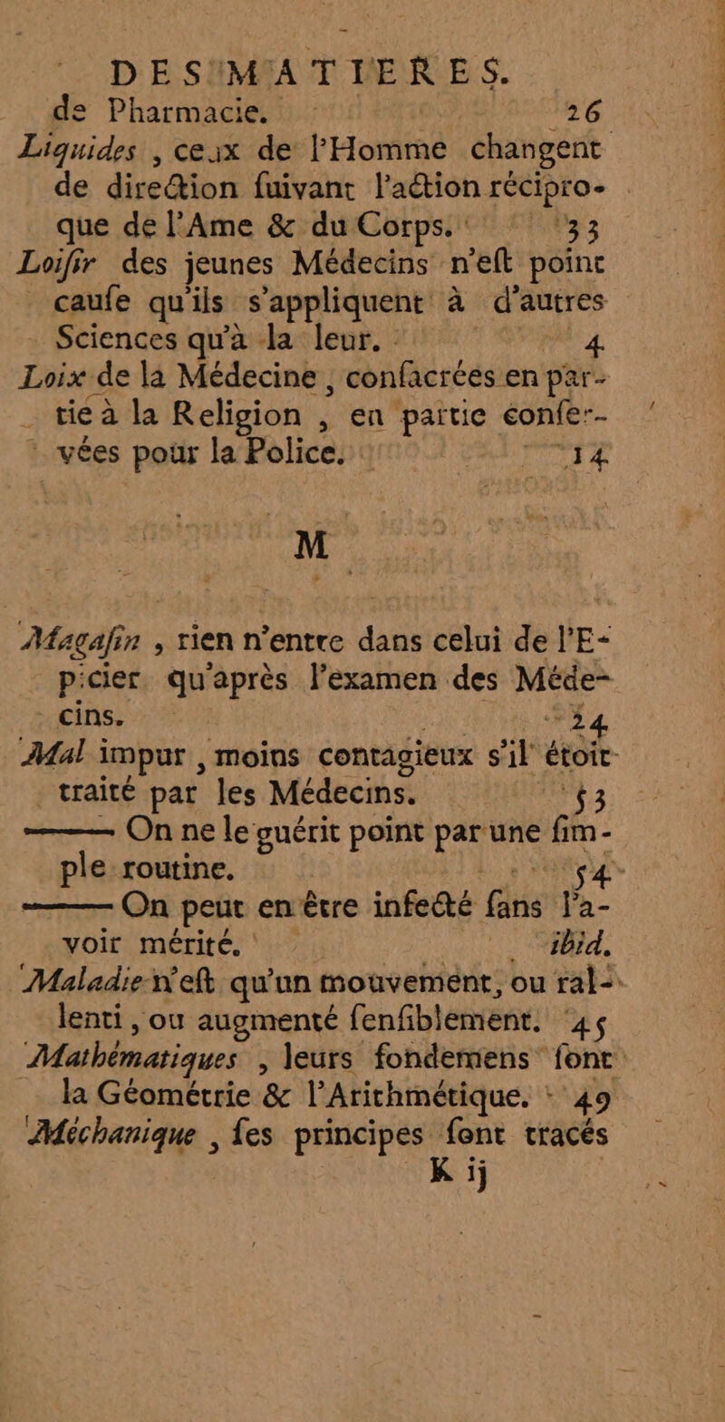 de Pharmacie. | 26 de direction fuivant l’aétion récipro- que de l’Ame &amp; du Corps.‘ ‘33 Loifir des jeunes Médecins n’eft poinc caufe quils s'appliquent à d’autres Sciences qu'a la leur. 4 Loix de la Médecine , confacrées en par- . tieà la Religion , en partie éonfe-- vées pour la Police. : MAit M Magafin , rien n'entre dans celui de l’E- _ cins. 24 traité par les Médecins. 53 ple routine. voir mérité. ibid. lenti , ou augmenté fenfiblement. ‘45 Méchanique , {es principes font tracés ; K ij |