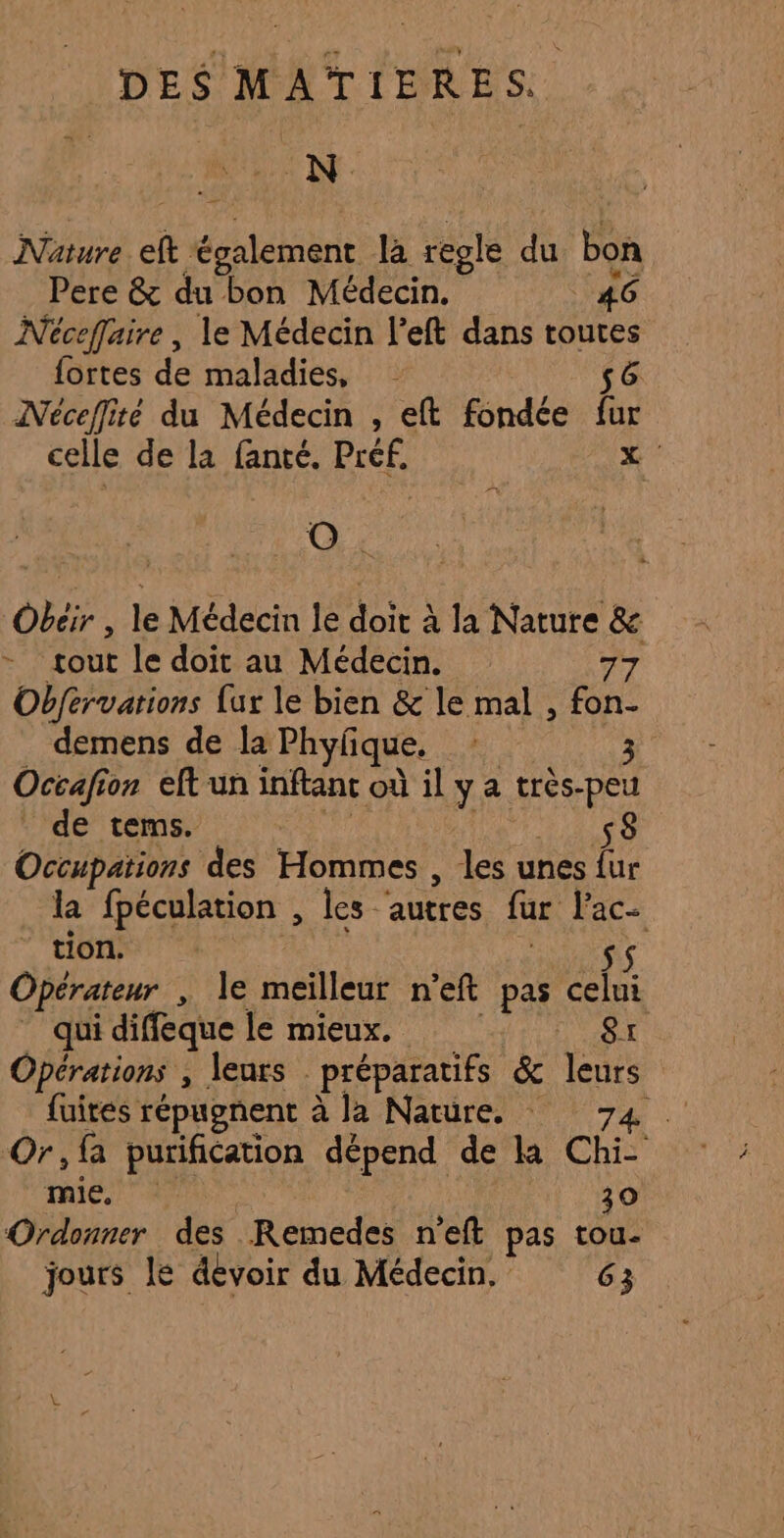 MEN Nature eft également la regle du bon Pere &amp; du bon Médecin. _ 46 Néceflaire, le Médecin left dans toutes {ortes de maladies, s6 Néceflité du Médecin , eft fondée fur celle de la fanté. Préf. x Obeir , le Médecin le doit à la Nature &amp; tout le doit au Médecin. 77 Obfervations {ur le bien &amp; le mal , fon- demens de la Phyfique, À! Occafion eft un inftant où il y a très-peu _ de tems. dy FN Occupations des Hommes , les unes fur la fpéculation , les ‘autres fur l’ac- ‘ tion. c Opérateur , le meilleur n’eft pas he _ quidiffeque le mieux, 8x Opérations , leurs préparatifs &amp; leurs fuites répugnent à la Nature. 74 Or,fa purification dépend de la Chi- mie, 30 Ordonner des Remedes n’eft pas tou- jours le devoir du Médecin. 63