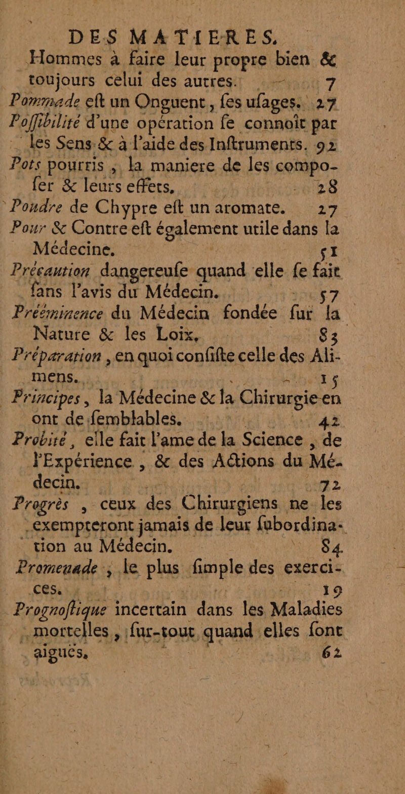 Hommes à faire leur propre bien &amp; toujours celui des autres — 7 Pommade eft un Onguent, fes ufages. 27 Poff bilité d’une opération fe connoit par les Sens. &amp; à à l’aide des Inftruments. 92 Pots pourris ; la maniere de les compo- fer &amp; leurs effets. ETS Poudre de Chypre eft un aromate. 27 Pour &amp; Contre eft également utile dans la . Médecine. 1 Précaution dangereule quand ‘elle fe Gi fans l'avis du Médecin. Prééminence du Médecin fondée GX f \ Nature &amp; les Loix, Préparation en quoi confifte celle des Af. mens... “ Principes, la Médecine &amp; la Chirurgie en ont defemblables. : : 42 Probité, elle fait l'ame de la Salonue ,; de PExpérience , , &amp; des Actions du Mé- decin. 72 Progrès , CEUX des Chirurgiens ne “7 -EXempréront jamais de leur fabordina- tion au Médecin. ES Promenade ; le plus Gpiple des exerci- CESA LH 0) 19 Prognoflique à iertin dans: 18 Miles mortelles, fur- out k quand: elles font aigucs, 62 - ÉD