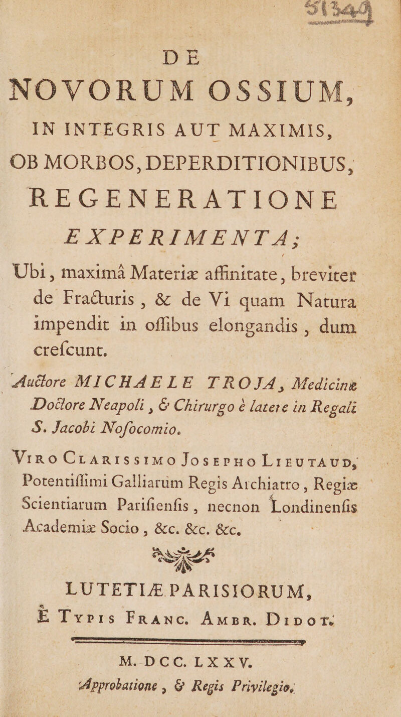 | DE NOVORUM OSSIUM, IN INTEGRIS AUT MAXIMIS, OB MORBOS, DEPERDITIONIBUS, RECENEBRATIONE EXPERIMENTA; Ubi , maximá Materiz affinitate , breviter de Fraduris, &amp; de Vi quam Natura impendit in offibus elongandis , dum creícunt. Mullre MICHAELE TROJA, Medicine Doctore Neapoli , &amp; Chirurgo à latere in Regali S. Jacobi Nofocomio. Vino CranisstiMo Josspuo Lizu AUD, Potentiffimi Galliarüm Regis Archiatro ; Regla. Scientiarum Parifienfis , necnon Londinenfis . Academiz Socio , &amp;c. &amp;c. &amp;c. LUTETIA PARISIORUM, E Tvrrs FnANc. Anwxzsn. Dipor. Are iÓ € € À———JAÀ—Mla india aile MACBDOCSLbX XV. vpyrobatione , G. Regis Privilegio,