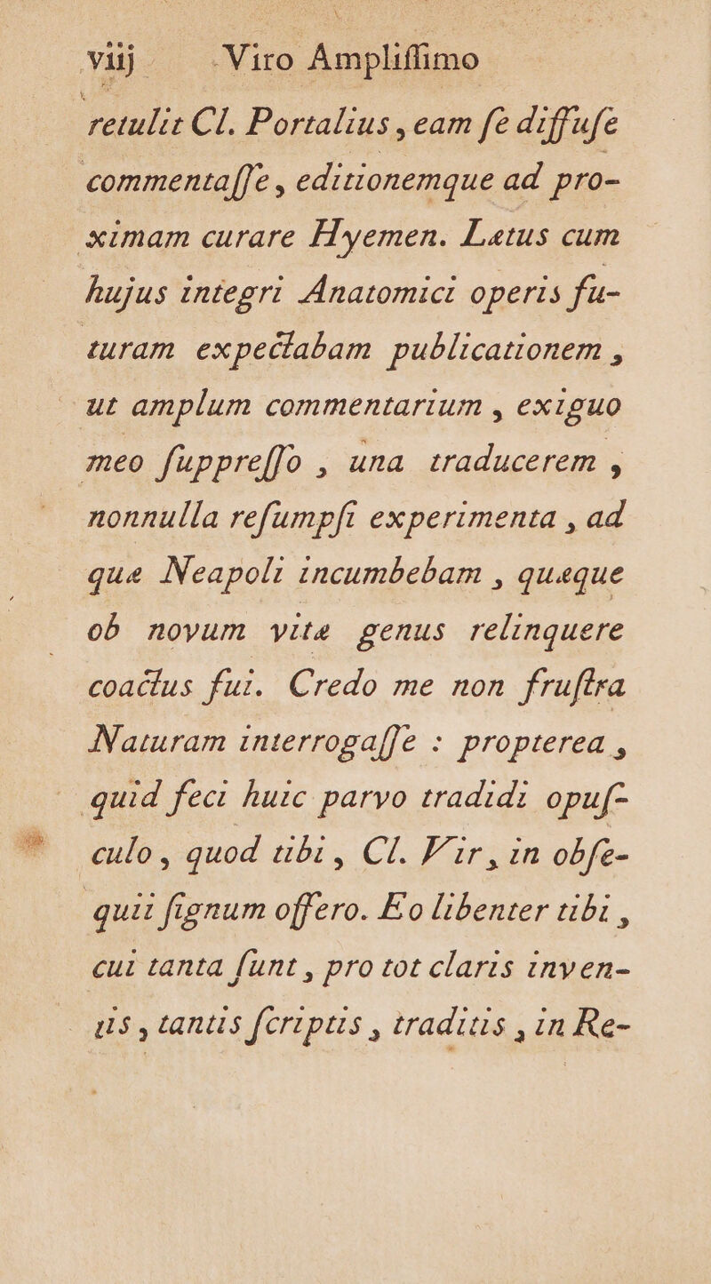 vij Viro Ampliffimo rélulic CI. Portalius , eam fe diffufe turam expeciabam publicationem , nonnulla refumpfi experimenta , ad que Neapoli incumbebam , queque ob noyum vite genus relinquere coacius fui. Credo me non fruftra Naturam interroga[[e : propterea , culo , quod ubi , Cl. F'ir, in obfe- cui tanta funt , pro tot claris inven-