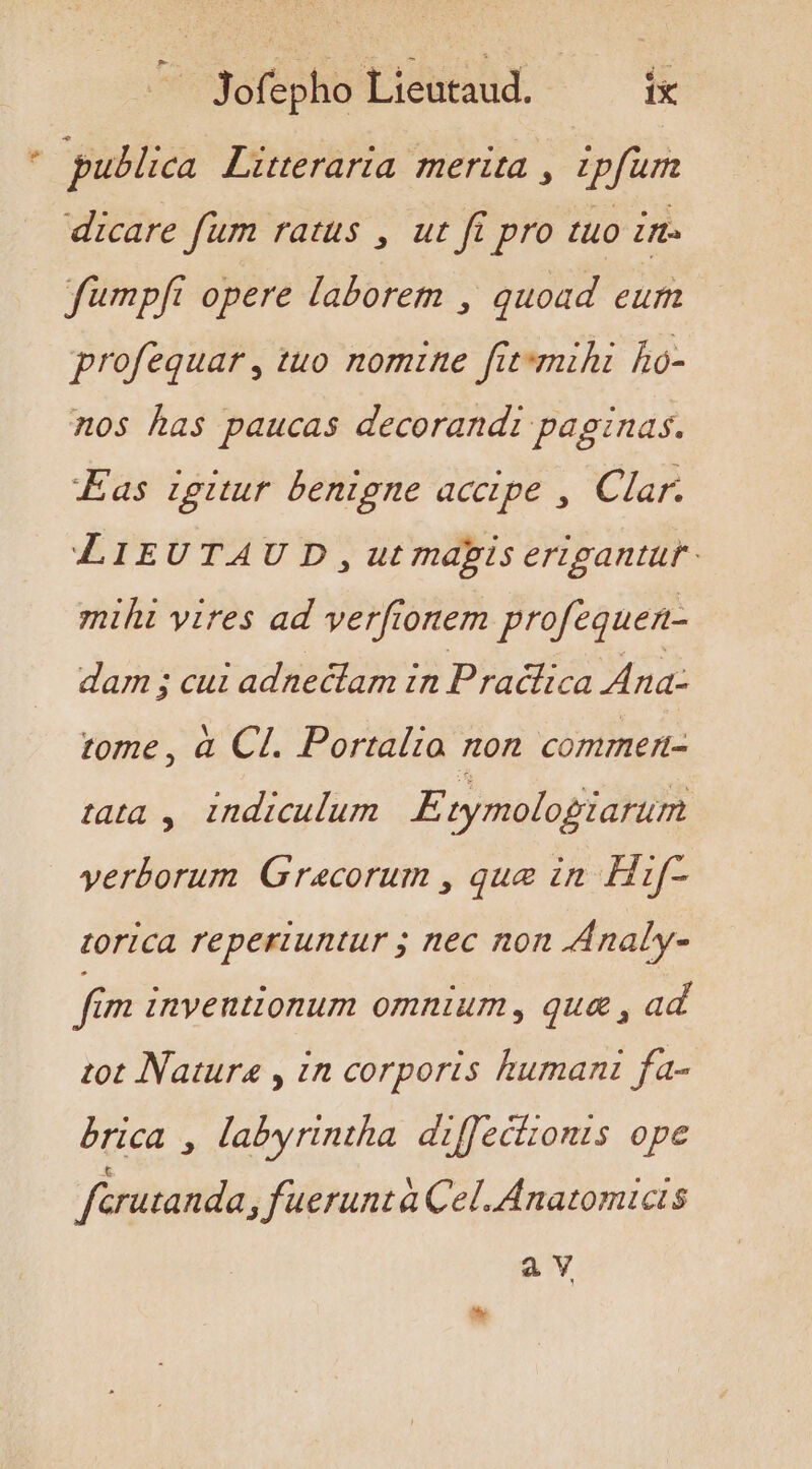  publica Literaria merita , ipfum dicare fum ratus , ut fi pro tuo in- fumpfi opere laborem , quoad eum profequar , tuo nomine fit*mihi ho- nos has paucas decorandi paginas. Eas igitur benigne accipe , Clar. LIEUTAU D ,utmagis erigantur- mihi vires ad verfionem profequen- dam ;j cut adneclam in Pradlica Ana: tome , à Cl. Portalia non commern- tata , indiculum E tymologiarum yerborum Gracorum , que in Hif- torica reperiuntur ; nec non naly- fim inveutionum omnium, qua , ad tot Natura , in corporis humani fa- brica , labyrintha. diffecionis ope férutanda, fueruntà Cel. Anatomtcis