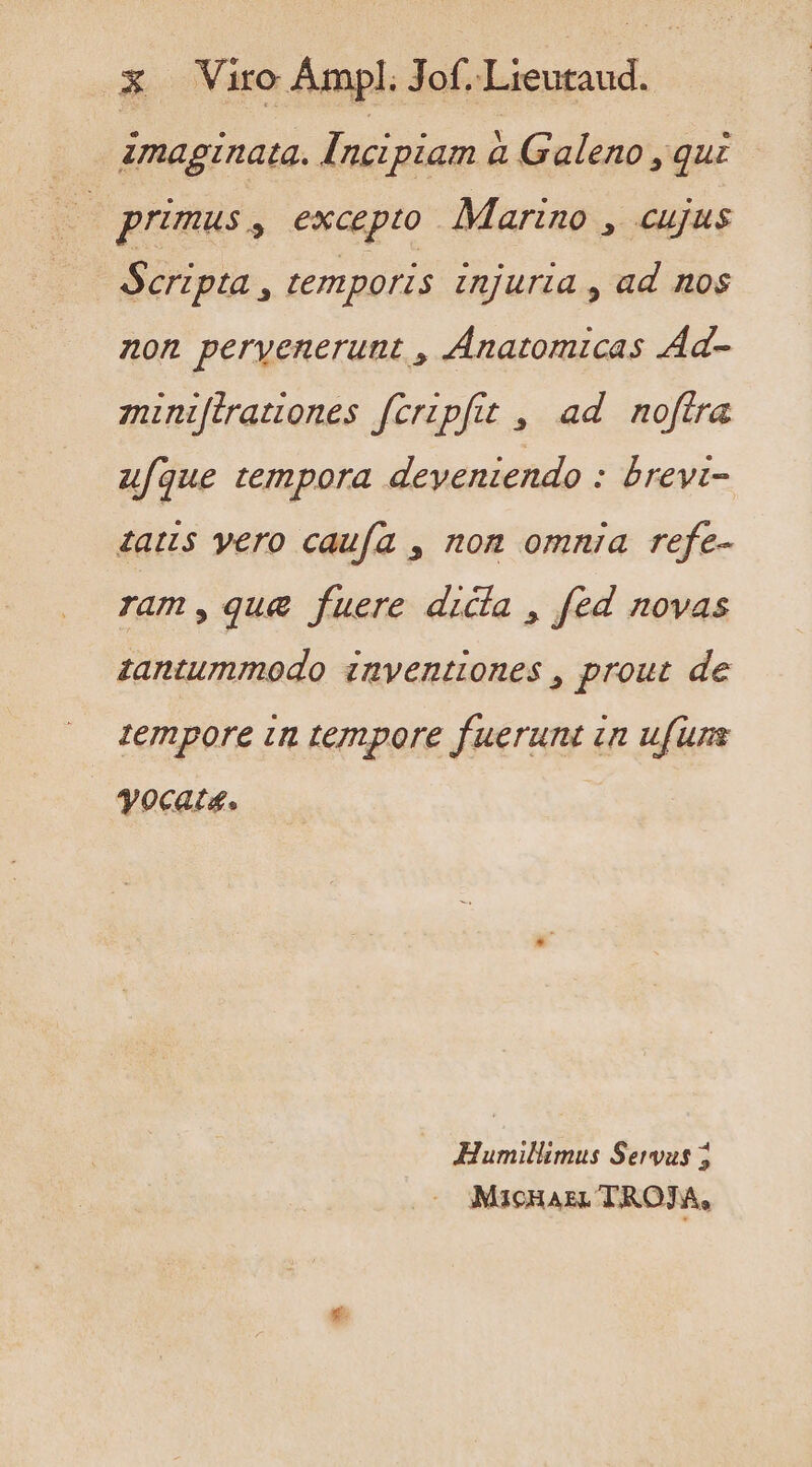 imaginata. Incipiam à Galeno , qui 7 primus, excepto Marino , cujus Scripta , temporis injuria , ad nos non pervenerunt , Anatomicas Ad- miniftratones fcripfit , ad noftra ufque tempora deyeniendo : brevi- datus yero caufa , non omnia refe- ram,que fuere dicía , fed novas zantummodo znyentiones , prout de tempore in tempore fuerunt in ufuns yocata. | Humillimus Servus 5 Macias. TROJA,