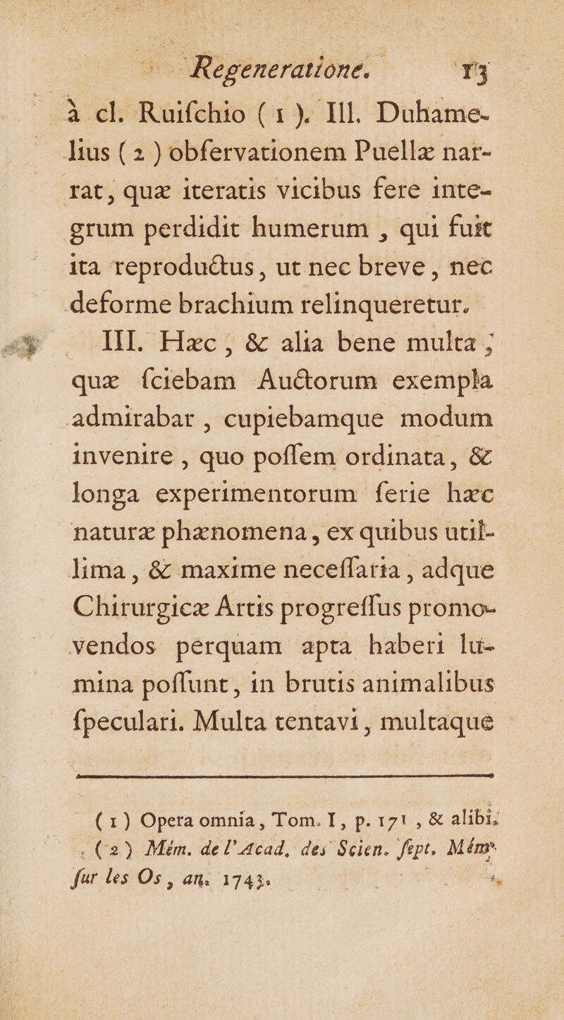 à cl. Ruifchio ( 1 ). Ill. Duhame- grum perdidit humerum , qui fuit ita reprodu&amp;us , ut nec breve , nec deforme brachium relinqueretur. III. Hac, &amp; alia bene multa ; quz íciebam Auctorum exempla admirabar , cupiebamque modum invenire , quo poffem ordinata, &amp; longa experimentorum ferie hzc naturz phanomena , ex quibus util- lima , &amp; maxime neceffatia , adque Chirurgica Artis progreffus promo- vendos perquam apta haberi lu- mina poffunt, in brutis animalibus fpeculari. Multa tentavi, multaque (1) Opera omnia, Tom. I, p. 171 , &amp; alibi, . C2) Mém. de l'4cad, des Scien. fp. Mém- far les Os , an. 174. | ^.