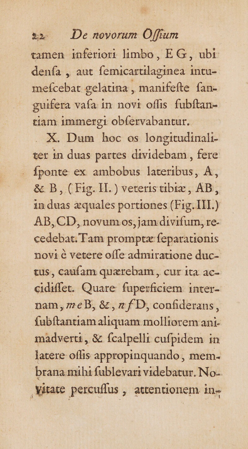 tamen inferiori limbo , E G, ubt. denfa , aut femicarulaginea intu- mefcebat gelatina , manifefte fan- guifera vafa in novt offis fubftan- tiam immergi obfervabantur. X. Dum hoc os longitudinali ter in duas partes dividebam , fere Íponte ex ambobus lateribus, A, &amp; B, (Fig. II.) veteristibiz, AB, induas zquales portiones (Fig. III.) AB, CD, novum os, jam divifum, re- cedebat. Tam promptz feparationis novi é vetere offe admiratione duc- tus, caufam quzrebam , cur ita ac- cidiffet. Quare fuperficiem: inter- nam, z7eB, &amp; , * f D, confiderans, fubftantiam aliquam molliorem ant- madverti , &amp; ícalpelli cufpidem in latere offis appropinquando, mem- brana mihi fublevart videbatur. No-. .Vitate percuffus , attentionem in-