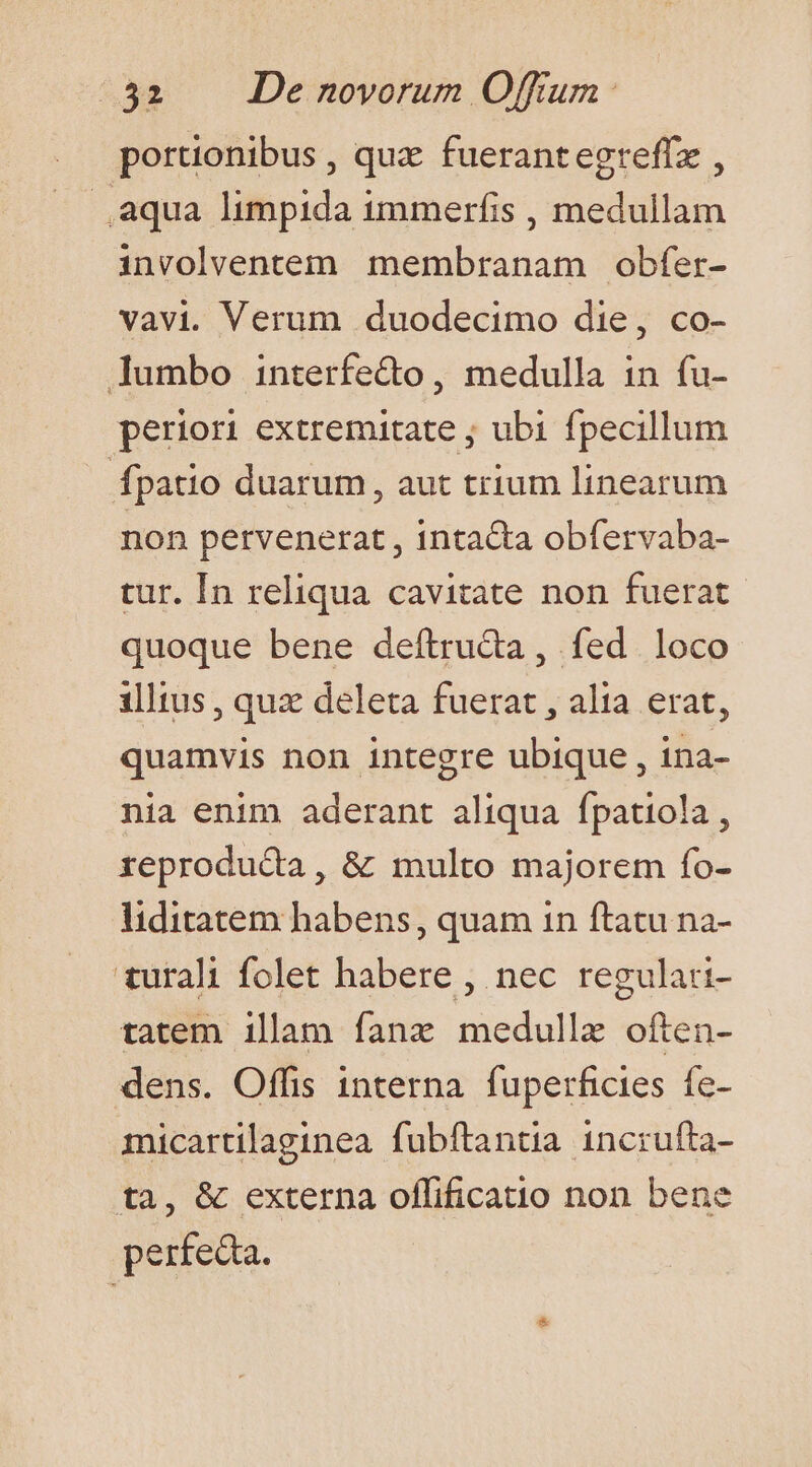 portionibus , quz fuerantegreffz , aqua limpida immerfis , medullam involventem membranam obfer- vavi. Verum duodecimo die, co- lumbo interfe&amp;t , medulla in fu- periori extremitate ; ubi fpecillum fpatio duarum , aut trium linearum non pervenerat , intacta obfervaba- tur. [In reliqua cavitate non fuerat quoque bene deftru&amp;a , fed loco illtus, qux deleta fuerat , alia erat, quamvis non integre ubique , ina- nia enim aderant aliqua fpatiola, reproducta, &amp; multo majorem fo- liditatem habens, quam 1n ftatu na- turali folet habere , nec regulari- tatem illam fanz medullze often- dens. Offis interna fuperficies fe- micartilaginea fubftantia incrufta- tà, &amp; externa oflfificatio non bene perfec.